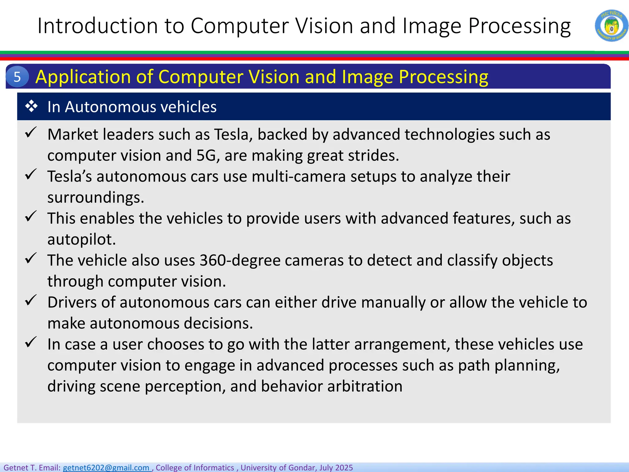 Getnet T. Email: getnet6202@gmail.com , College of Informatics , University of Gondar, July 2025
Introduction to Computer Vision and Image Processing
Application of Computer Vision and Image Processing
5
 Market leaders such as Tesla, backed by advanced technologies such as
computer vision and 5G, are making great strides.
 Tesla’s autonomous cars use multi-camera setups to analyze their
surroundings.
 This enables the vehicles to provide users with advanced features, such as
autopilot.
 The vehicle also uses 360-degree cameras to detect and classify objects
through computer vision.
 Drivers of autonomous cars can either drive manually or allow the vehicle to
make autonomous decisions.
 In case a user chooses to go with the latter arrangement, these vehicles use
computer vision to engage in advanced processes such as path planning,
driving scene perception, and behavior arbitration
 In Autonomous vehicles
 