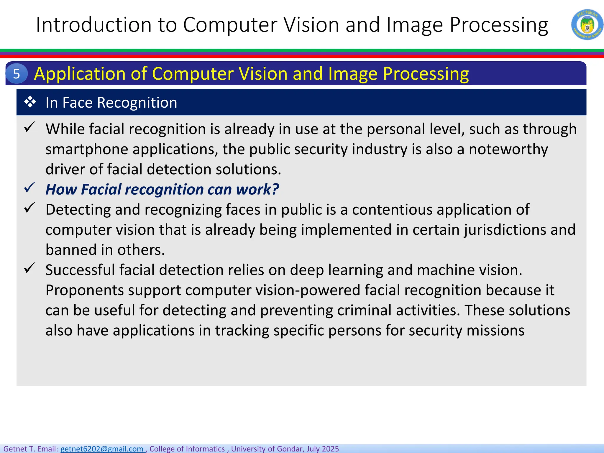 Getnet T. Email: getnet6202@gmail.com , College of Informatics , University of Gondar, July 2025
Introduction to Computer Vision and Image Processing
Application of Computer Vision and Image Processing
5
 While facial recognition is already in use at the personal level, such as through
smartphone applications, the public security industry is also a noteworthy
driver of facial detection solutions.
 How Facial recognition can work?
 Detecting and recognizing faces in public is a contentious application of
computer vision that is already being implemented in certain jurisdictions and
banned in others.
 Successful facial detection relies on deep learning and machine vision.
Proponents support computer vision-powered facial recognition because it
can be useful for detecting and preventing criminal activities. These solutions
also have applications in tracking specific persons for security missions
 In Face Recognition
 