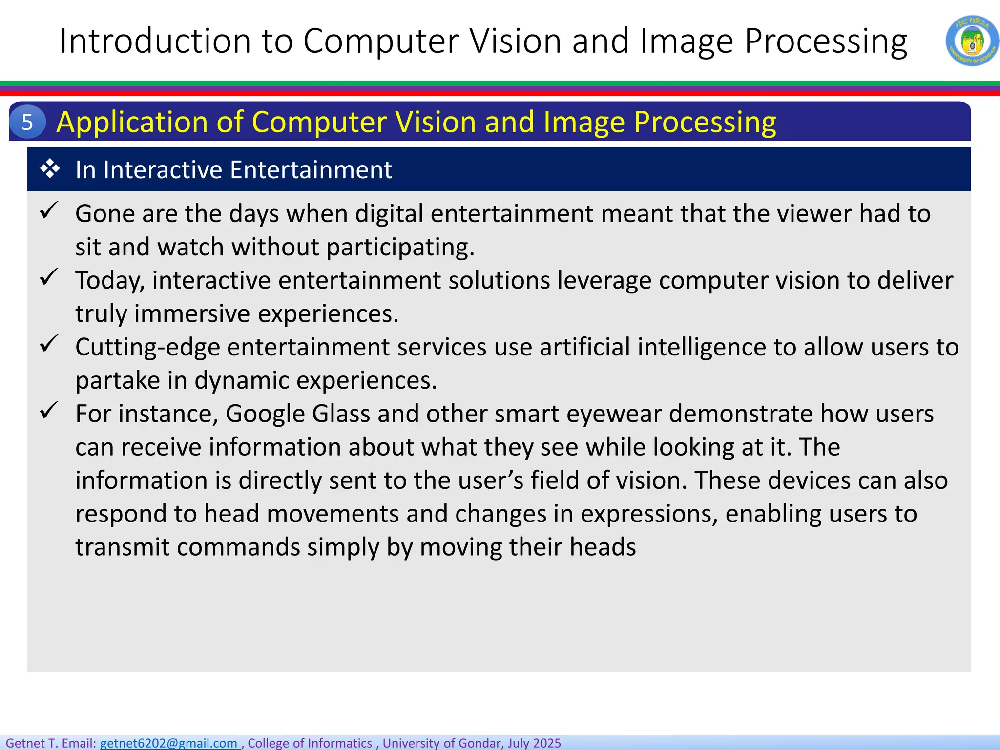 Getnet T. Email: getnet6202@gmail.com , College of Informatics , University of Gondar, July 2025
Introduction to Computer Vision and Image Processing
Application of Computer Vision and Image Processing
5
 Gone are the days when digital entertainment meant that the viewer had to
sit and watch without participating.
 Today, interactive entertainment solutions leverage computer vision to deliver
truly immersive experiences.
 Cutting-edge entertainment services use artificial intelligence to allow users to
partake in dynamic experiences.
 For instance, Google Glass and other smart eyewear demonstrate how users
can receive information about what they see while looking at it. The
information is directly sent to the user’s field of vision. These devices can also
respond to head movements and changes in expressions, enabling users to
transmit commands simply by moving their heads
 In Interactive Entertainment
 