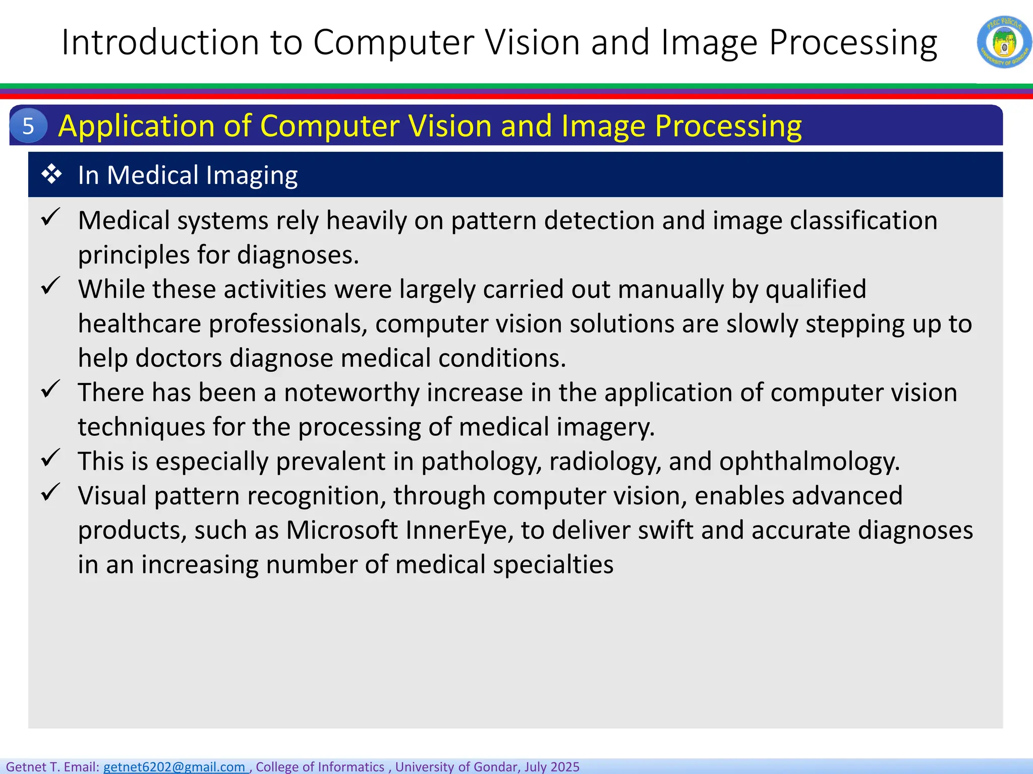Getnet T. Email: getnet6202@gmail.com , College of Informatics , University of Gondar, July 2025
Introduction to Computer Vision and Image Processing
Application of Computer Vision and Image Processing
5
 Medical systems rely heavily on pattern detection and image classification
principles for diagnoses.
 While these activities were largely carried out manually by qualified
healthcare professionals, computer vision solutions are slowly stepping up to
help doctors diagnose medical conditions.
 There has been a noteworthy increase in the application of computer vision
techniques for the processing of medical imagery.
 This is especially prevalent in pathology, radiology, and ophthalmology.
 Visual pattern recognition, through computer vision, enables advanced
products, such as Microsoft InnerEye, to deliver swift and accurate diagnoses
in an increasing number of medical specialties
 In Medical Imaging
 