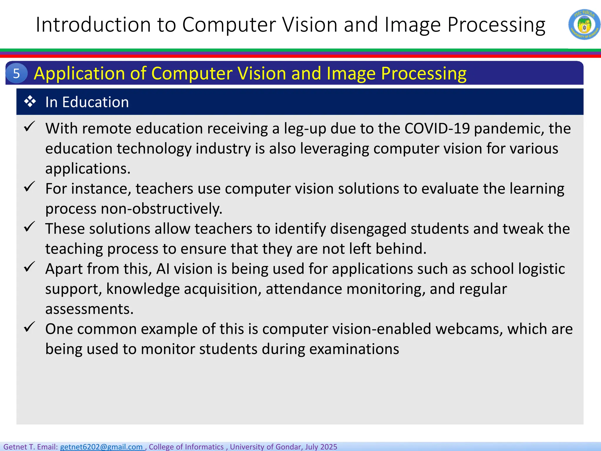 Getnet T. Email: getnet6202@gmail.com , College of Informatics , University of Gondar, July 2025
Introduction to Computer Vision and Image Processing
Application of Computer Vision and Image Processing
5
 With remote education receiving a leg-up due to the COVID-19 pandemic, the
education technology industry is also leveraging computer vision for various
applications.
 For instance, teachers use computer vision solutions to evaluate the learning
process non-obstructively.
 These solutions allow teachers to identify disengaged students and tweak the
teaching process to ensure that they are not left behind.
 Apart from this, AI vision is being used for applications such as school logistic
support, knowledge acquisition, attendance monitoring, and regular
assessments.
 One common example of this is computer vision-enabled webcams, which are
being used to monitor students during examinations
 In Education
 