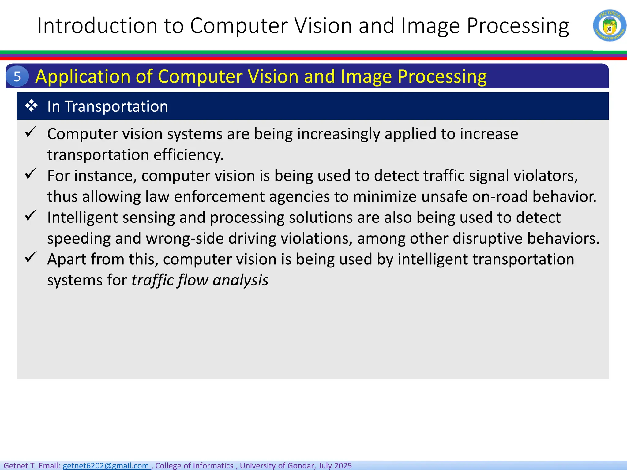 Getnet T. Email: getnet6202@gmail.com , College of Informatics , University of Gondar, July 2025
Introduction to Computer Vision and Image Processing
Application of Computer Vision and Image Processing
5
 Computer vision systems are being increasingly applied to increase
transportation efficiency.
 For instance, computer vision is being used to detect traffic signal violators,
thus allowing law enforcement agencies to minimize unsafe on-road behavior.
 Intelligent sensing and processing solutions are also being used to detect
speeding and wrong‐side driving violations, among other disruptive behaviors.
 Apart from this, computer vision is being used by intelligent transportation
systems for traffic flow analysis
 In Transportation
 