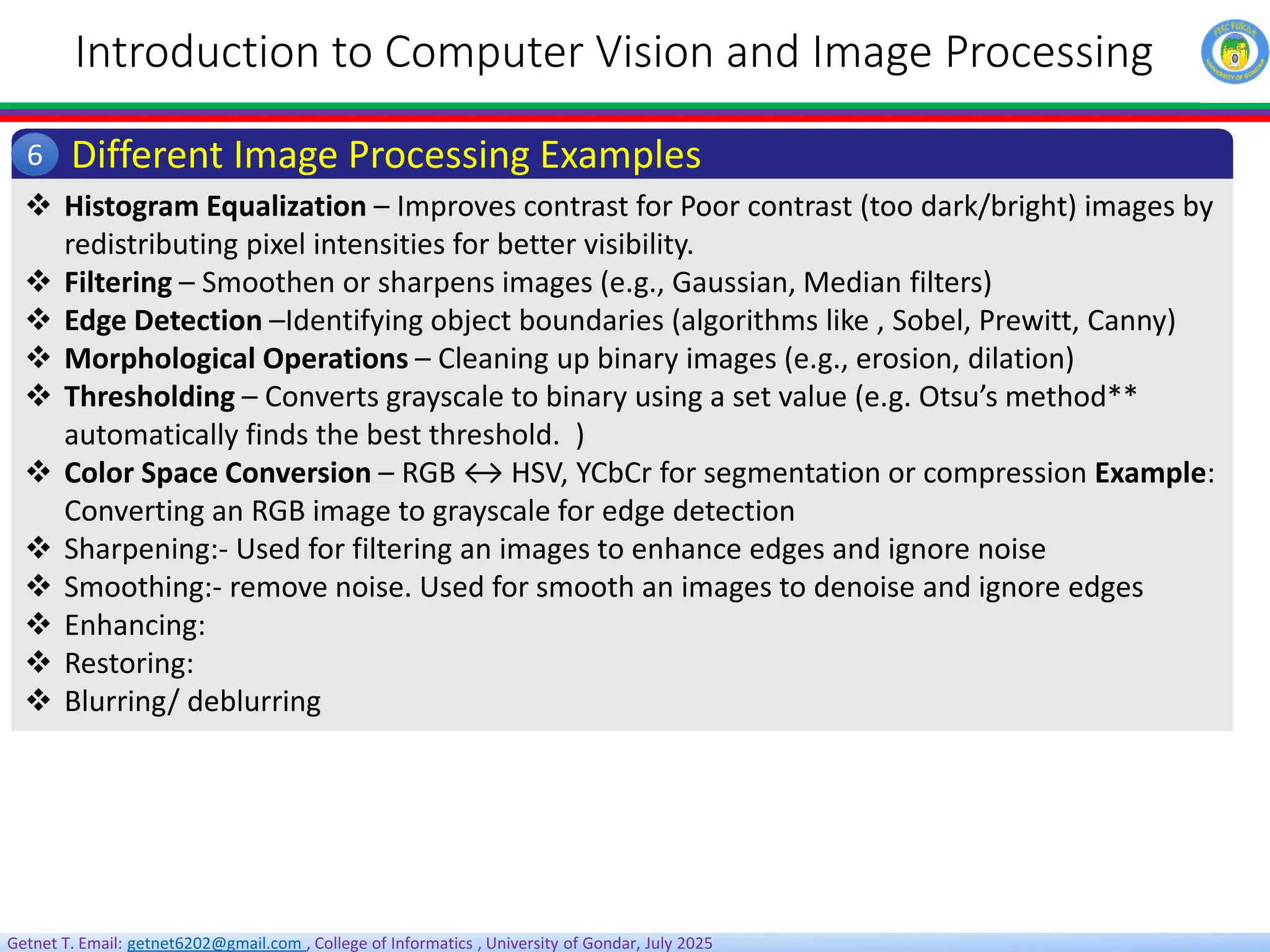 Getnet T. Email: getnet6202@gmail.com , College of Informatics , University of Gondar, July 2025
Introduction to Computer Vision and Image Processing
Different Image Processing Examples
6
 Histogram Equalization – Improves contrast for Poor contrast (too dark/bright) images by
redistributing pixel intensities for better visibility.
 Filtering – Smoothen or sharpens images (e.g., Gaussian, Median filters)
 Edge Detection –Identifying object boundaries (algorithms like , Sobel, Prewitt, Canny)
 Morphological Operations – Cleaning up binary images (e.g., erosion, dilation)
 Thresholding – Converts grayscale to binary using a set value (e.g. Otsu’s method**
automatically finds the best threshold. )
 Color Space Conversion – RGB ↔ HSV, YCbCr for segmentation or compression Example:
Converting an RGB image to grayscale for edge detection
 Sharpening:- Used for filtering an images to enhance edges and ignore noise
 Smoothing:- remove noise. Used for smooth an images to denoise and ignore edges
 Enhancing:
 Restoring:
 Blurring/ deblurring
 