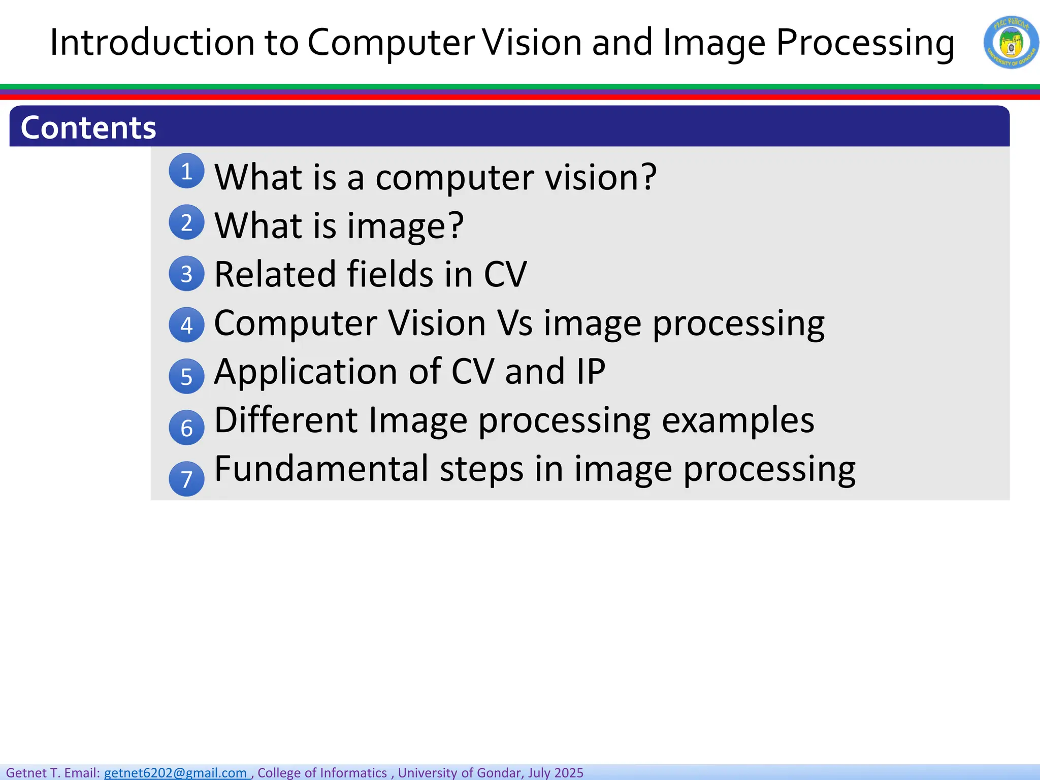 Getnet T. Email: getnet6202@gmail.com , College of Informatics , University of Gondar, July 2025
What is a computer vision?
What is image?
Related fields in CV
Computer Vision Vs image processing
Application of CV and IP
Different Image processing examples
Fundamental steps in image processing
Introduction to ComputerVision and Image Processing
Contents
1
2
3
4
5
6
7
 