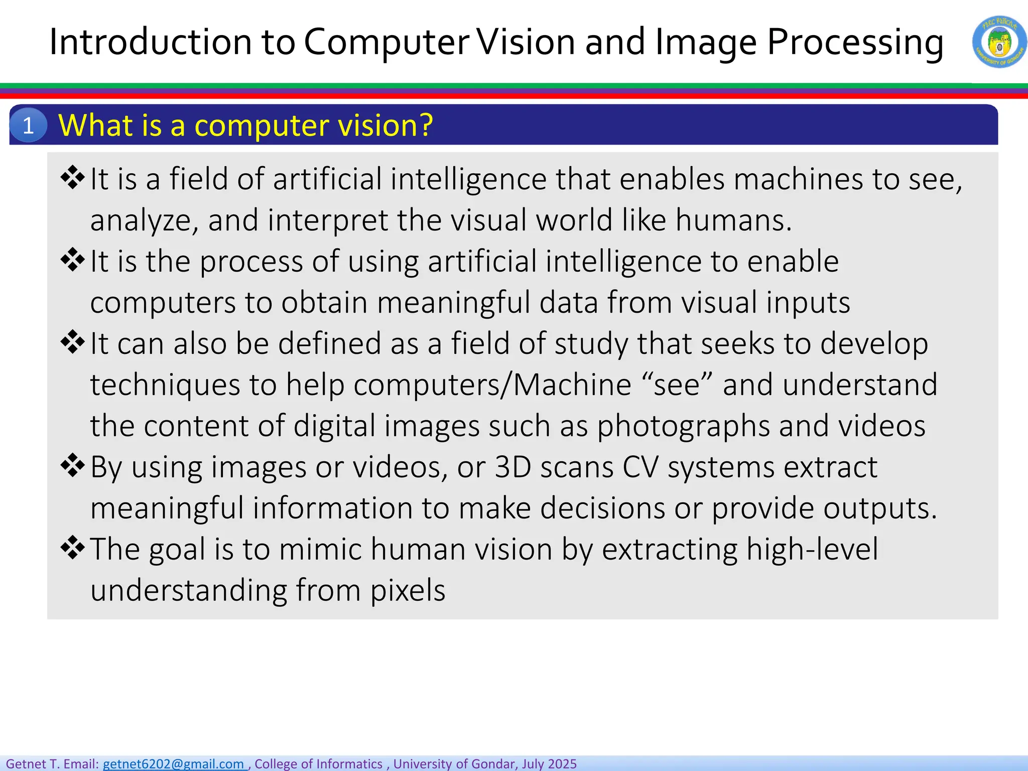 Getnet T. Email: getnet6202@gmail.com , College of Informatics , University of Gondar, July 2025
Introduction to ComputerVision and Image Processing
What is a computer vision?
1
It is a field of artificial intelligence that enables machines to see,
analyze, and interpret the visual world like humans.
It is the process of using artificial intelligence to enable
computers to obtain meaningful data from visual inputs
It can also be defined as a field of study that seeks to develop
techniques to help computers/Machine “see” and understand
the content of digital images such as photographs and videos
By using images or videos, or 3D scans CV systems extract
meaningful information to make decisions or provide outputs.
The goal is to mimic human vision by extracting high-level
understanding from pixels
 