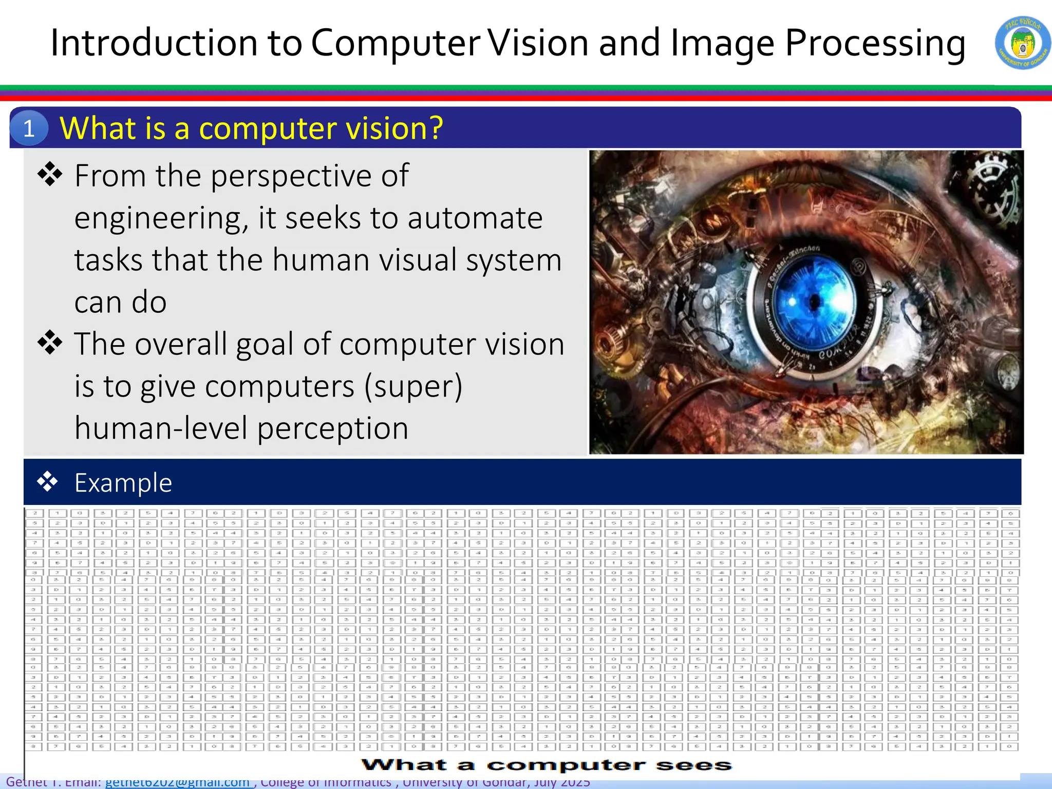 Getnet T. Email: getnet6202@gmail.com , College of Informatics , University of Gondar, July 2025
Introduction to ComputerVision and Image Processing
What is a computer vision?
1
 From the perspective of
engineering, it seeks to automate
tasks that the human visual system
can do
 The overall goal of computer vision
is to give computers (super)
human-level perception
 Example
 