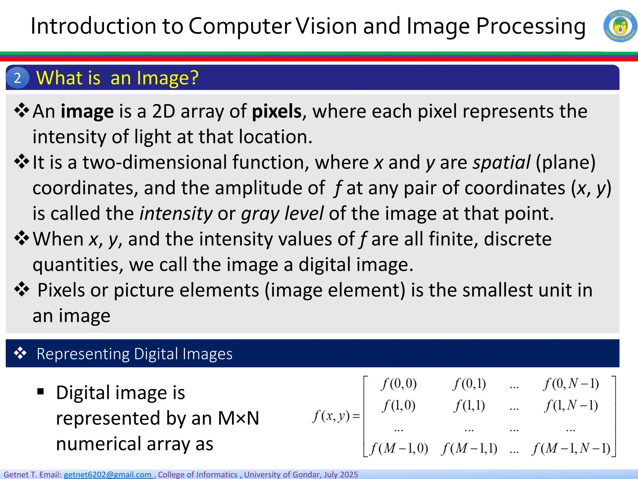 Getnet T. Email: getnet6202@gmail.com , College of Informatics , University of Gondar, July 2025
Introduction to ComputerVision and Image Processing
What is an Image?
2
 Representing Digital Images
An image is a 2D array of pixels, where each pixel represents the
intensity of light at that location.
It is a two-dimensional function, where x and y are spatial (plane)
coordinates, and the amplitude of f at any pair of coordinates (x, y)
is called the intensity or gray level of the image at that point.
When x, y, and the intensity values of f are all finite, discrete
quantities, we call the image a digital image.
 Pixels or picture elements (image element) is the smallest unit in
an image
 Digital image is
represented by an M×N
numerical array as
 