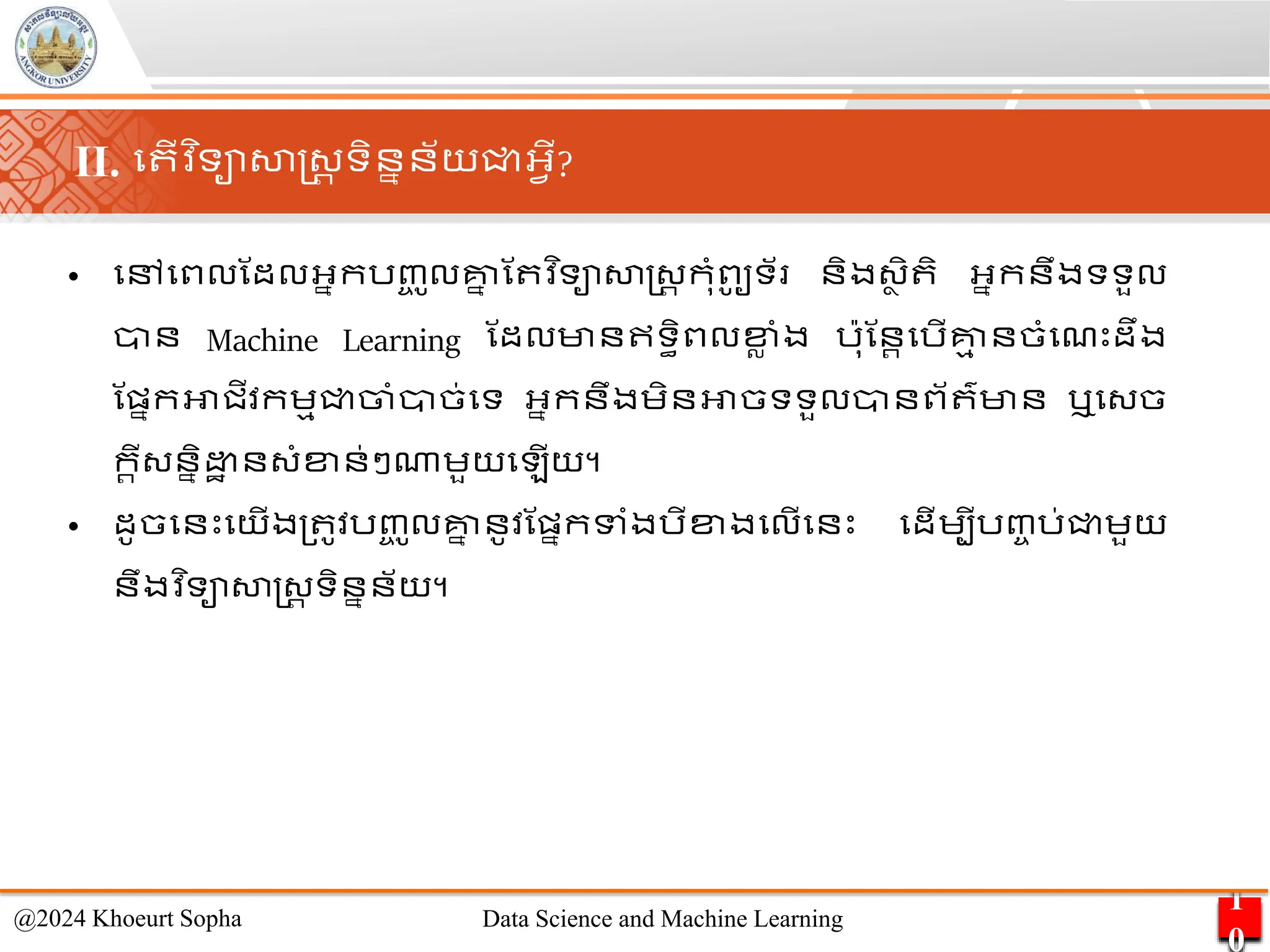 • មៅមពលណដលអ្នករញ្
ច ូលគ្ន
ន ណ វ ិទាសាស្ដ្រ កុាំពូ
ូ ទ័ និង្ា ិ ិ អ្នកនឹងទទួល
ាន Machine Learning ណដលមានឥទធិពលខ្
ល ាំង រ៉ាុណនរមរើគ្ន
ម នចាំមែេះដឹង
ណផ្នកអាជីវកេមជ្ជចាាំាច់មទ អ្នកនឹងេិនអាចទទួលានព័ ៌មាន ឬម្ច
ករី្ននិ ា ន្ាំខ្ន់ៗណាេួយម ើយ។
• ដូចមនេះមយើង្ ូវរញ្
ច ូលគ្ន
ន នូវណផ្នកទាំងរីខ្ងមលើមនេះ មដើេបីរញ្ច រ់ជ្ជេួយ
នឹងវ ិទាសាស្ដ្រ ទិននន័យ។
1
0
@2024 Khoeurt Sopha Data Science and Machine Learning
II. ម ើវ ិទាសាស្ដ្រ ទិននន័យជ្ជអ្វើ?
 