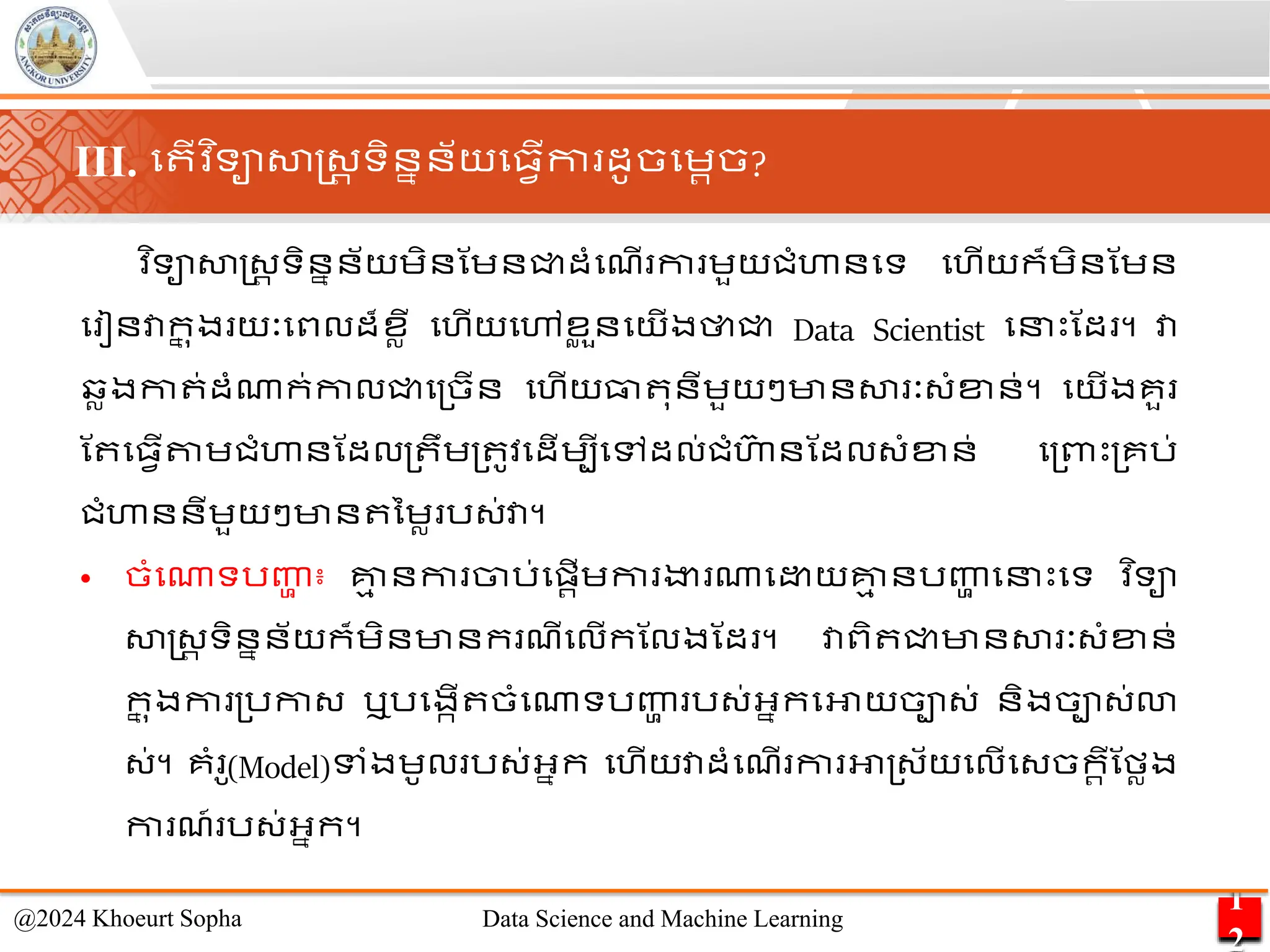 ​
វ ិទាសាស្ដ្រ ទិននន័យេិនណេនជ្ជដាំមែើ កា េួយជាំហានមទ មហើយក៏េិនណេន
ម ៀនវាក
ន ុង យៈមពលដ៏ខលី មហើយមៅខ
ល ួនមយើងថាជ្ជ Data Scientist មនេះណដ ។ វា
វលងកា ់ដាំណាក់កាលជ្ជម្ចើន មហើយធា ុនីេួយៗមានសា ៈ្ាំខ្ន់។ មយើងគួ
ណ ម្វើតាេជាំហានណដល្ ឹេ្ ូវមដើេបីមៅដល់ជាំហា
៊ា នណដល្ាំខ្ន់ ម្ពាេះ្គរ់
ជាំហាននីេួយៗមាន នេល រ្់វា។
• ចាំមណាទរញ្ហ
ា ៖ គ្ន
ម នកា ចារ់មផ្រើេកា ងា ណាម យគ្ន
ម នរញ្ហ
ា មនេះមទ ​
វ ិទា
សាស្ដ្រ ទិននន័យក៏េិនមានក ែីមលើកណលងណដ ។ វាពិ ជ្ជមានសា ៈ្ាំខ្ន់
ក
ន ុងកា ្រកា្ ឬរមងកើ ចាំមណាទរញ្ហ
ា រ្់អ្នកមអាយចា្់ និងចា្់ោ
្់។ គាំ ូ(Model)ទាំងេូល រ្់អ្នក មហើយវាដាំមែើ កា អា្្័យមលើម្ចករីណមលង
កា ែ៍ រ្់អ្នក។
1
2
@2024 Khoeurt Sopha Data Science and Machine Learning
III. ម ើវ ិទាសាស្ដ្រ ទិននន័យម្វើកា ដូចមេរច?
 