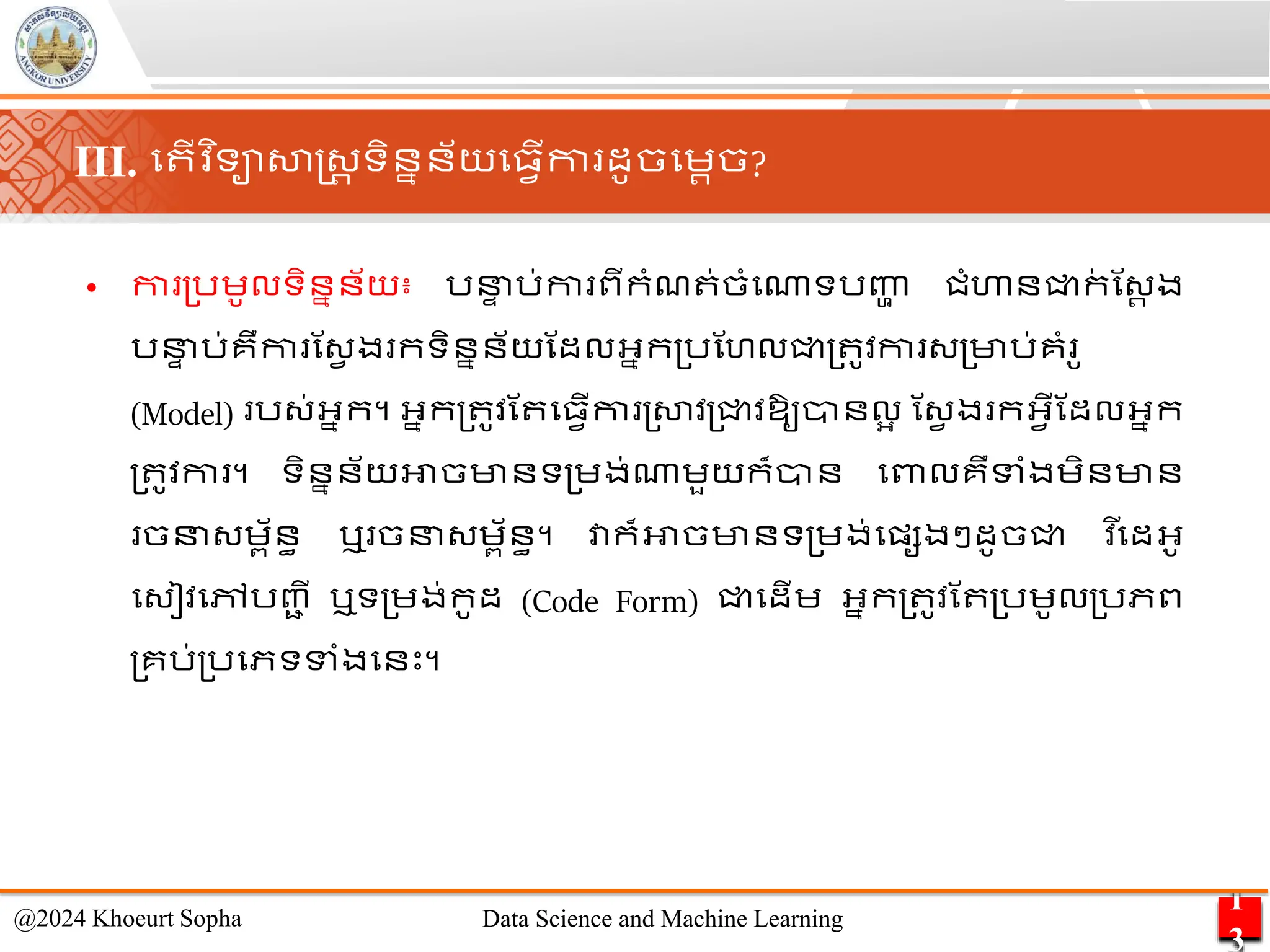 • កា ្រេូលទិននន័យ៖ រន
ា រ់កា ពីកាំែ ់ចាំមណាទរញ្ហ
ា ជាំហានជ្ជក
់ ណ្រ ង
រន
ា រ់គឺកា ណ្វ ង កទិននន័យណដលអ្នក្រណហលជ្ជ្ ូវកា ្្មារ់គាំ ូ
(Model) រ្់អ្នក។ អ្នក្ ូវណ ម្វើកា ្សាវ្ជ្ជវឱ្ូានលអ ណ្វ ង កអ្វើណដលអ្នក
្ ូវកា ។ ទិននន័យអាចមានទ្េង់ណាេួយក៏ាន មពាលគឺទាំងេិនមាន
ចន្េព័នធ ឬ ចន្េព័នធ។ វាក៏អាចមានទ្េង់មផ្សងៗដូចជ្ជ ​
វ ើមដអ្ូ
ម្ៀវមៅរញ្
ា ី ឬទ្េង់កូដ​ (Code Form) ជ្ជមដើេ អ្នក្ ូវណ ្រេូល្រភព
្គរ់្រមភទទាំងមនេះ។
1
3
@2024 Khoeurt Sopha Data Science and Machine Learning
III. ម ើវ ិទាសាស្ដ្រ ទិននន័យម្វើកា ដូចមេរច?
 