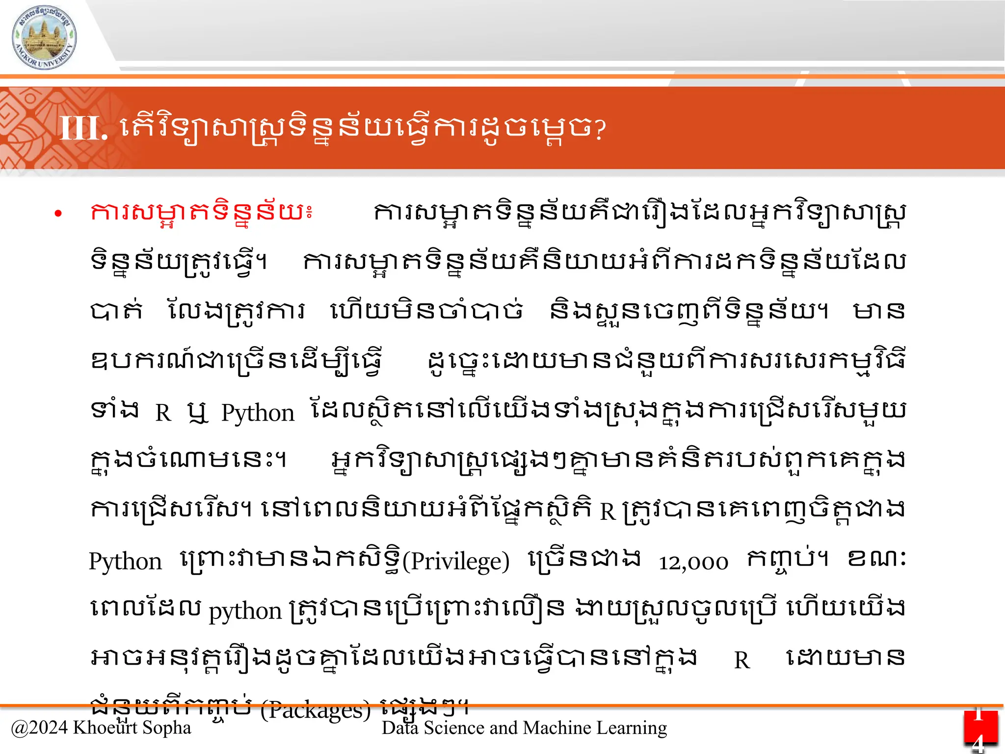 • កា ្មា
អ ទិននន័យ៖ កា ្មា
អ ទិននន័យគឺជ្ជម ឿងណដលអ្នកវ ិទាសាស្ដ្រ
ទិននន័យ្ ូវម្វើ។ កា ្មា
អ ទិននន័យគឺនិយយអ្ាំពីកា ដកទិននន័យណដល
ា ់ ណលង្ ូវកា មហើយេិនចាាំាច់ និង្
ទ ួនមចញពីទិននន័យ។ មាន
ឧរក ែ៍ជ្ជម្ចើនមដើេបីម្វើ ដូមចនេះម យមានជាំនួយពីកា ្ ម្ កេមវ ិ្ី
ទាំង R ឬ Python ណដល្ា ិ មៅមលើមយើងទាំង្្ ុងក
ន ុងកា ម្ជើ្ម ើ្េួយ
ក
ន ុងចាំមណាេមនេះ។ អ្នកវ ិទាសាស្ដ្រ មផ្សងៗគ្ន
ន មានគាំនិ រ្់ពួកមគក
ន ុង
កា ម្ជើ្ម ើ្។ មៅមពលនិយយអ្ាំព
ី ណផ្នក្ា ិ ិ R ្ ូវានមគមពញចិ រជ្ជង
Python ម្ពាេះវាមានឯក្ិទធិ(Privilege) ម្ចើនជ្ជង 12,000 កញ្ច រ់។ ខែៈ
មពលណដល python ្ ូវានម្រើម្ពាេះវាមលឿន ងាយ្្ួលចូលម្រើ មហើយមយើង
អាចអ្នុវ រម ឿងដូចគ្ន
ន ណដលមយើងអាចម្វើានមៅក
ន ុង R ម យមាន
ជាំនួយពីកញ្ច រ់ (Packages) មផ្សងៗ។ 1
4
@2024 Khoeurt Sopha Data Science and Machine Learning
III. ម ើវ ិទាសាស្ដ្រ ទិននន័យម្វើកា ដូចមេរច?
 