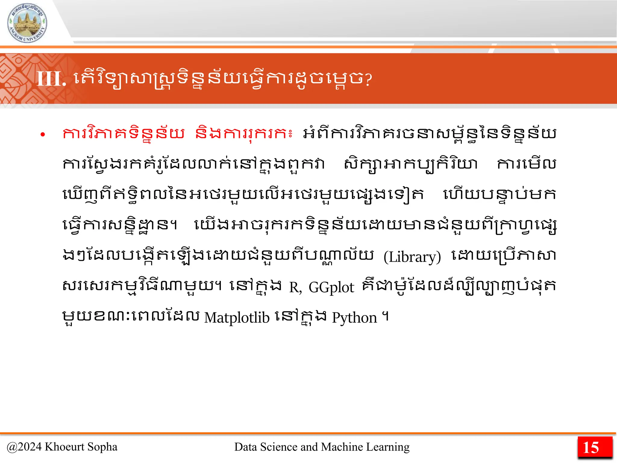 • កា វ ិភាគទិននន័យ និងកា ុក ក៖ អ្ាំពីកា វ ិភាគ ចន្េព័នធននទិននន័យ
កា ណ្វ ង កគាំ ូណដលោក់មៅក
ន ុងពួកវា ្ិកាអាករបកិ ិយ កា មេើល
ម ើញពីឥទធិពលននអ្មម េួយមលើអ្មម េួយមផ្សងមទៀ មហើយរន
ា រ់េក
ម្វើកា ្ននិ ា ន។ មយើងអាច ុក កទិននន័យម យមានជាំនួយពី្កាហវ មផ្ស
ងៗណដលរមងកើ ម ើងម យជាំនួយពីរណា
ា ល័យ (Library) ម យម្រើភាសា
្ ម្ កេមវ ិ្ីណាេួយ។ មៅក
ន ុង R, GGplot គឺជ្ជេ៉ាូណដលដ៏លបីលាញរាំផ្ុ
េួយខែៈមពលណដល Matplotlib មៅក
ន ុង Python ។
15
@2024 Khoeurt Sopha Data Science and Machine Learning
III. ម ើវ ិទាសាស្ដ្រ ទិននន័យម្វើកា ដូចមេរច?
 