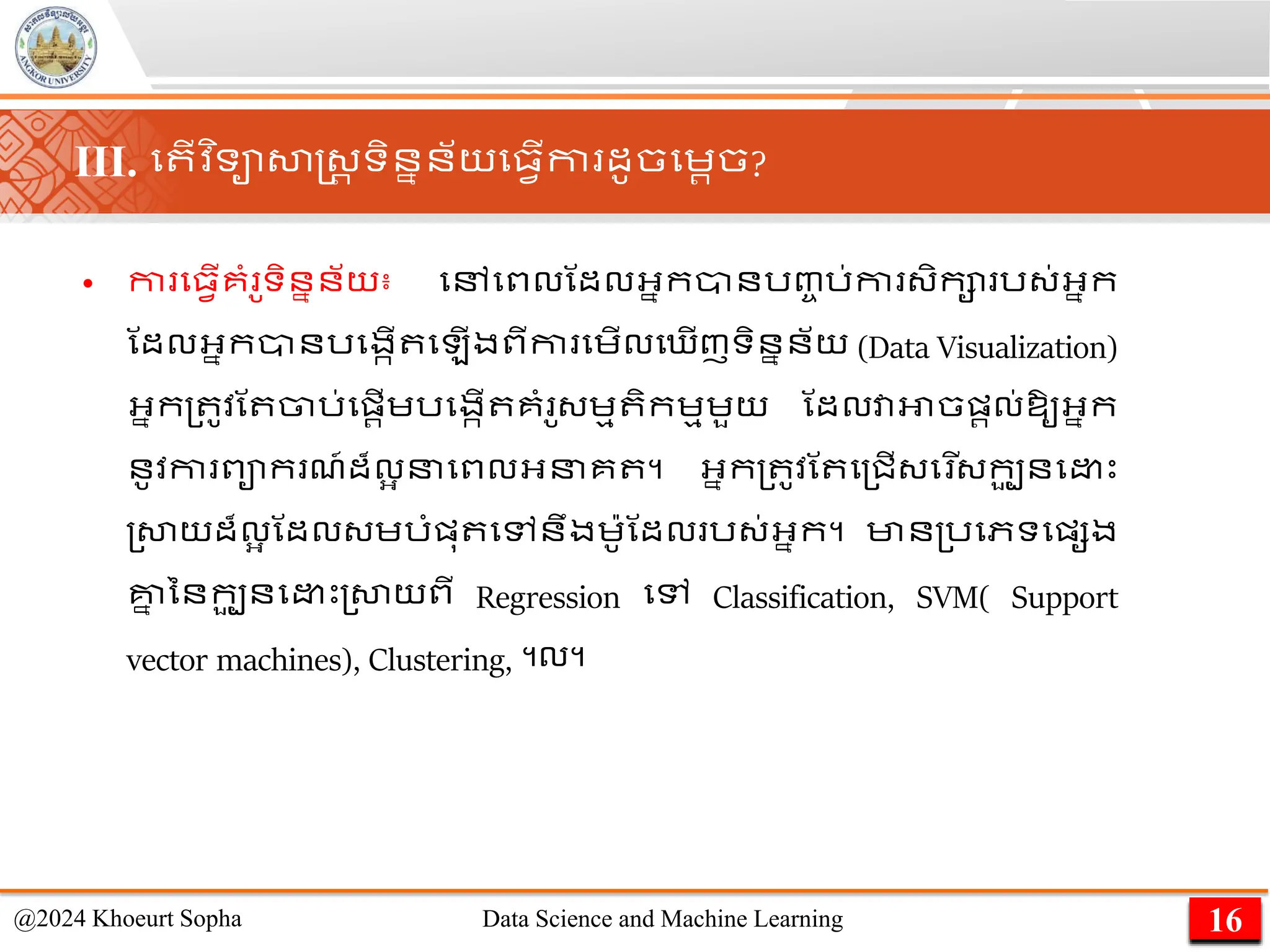 • កា ម្វើគាំ ូទិននន័យ៖ មៅមពលណដលអ្នកានរញ្ច រ់កា ្ិកា រ្់អ្នក
ណដលអ្នកានរមងកើ ម ើងពីកា មេើលម ើញទិននន័យ (Data Visualization)
អ្នក្ ូវណ ចារ់មផ្រើេរមងកើ គាំ ូ្េម ិកេមេួយ ណដលវាអាចផ្រល់ឱ្ូអ្នក
នូវកា ពាក ែ៍ដ៏លអ នមពលអ្នគ ។ អ្នក្ ូវណ ម្ជើ្ម ើ្កប
ួ នម េះ
្សាយដ៏លអ ណដល្េរាំផ្ុ មៅនឹងេ៉ាូណដល រ្់អ្នក។ មាន្រមភទមផ្សង
គ្ន
ន ននកប
ួ នម េះ្សាយពី Regression មៅ Classification, SVM( Support
vector machines), Clustering, ។ល។
16
@2024 Khoeurt Sopha Data Science and Machine Learning
III. ម ើវ ិទាសាស្ដ្រ ទិននន័យម្វើកា ដូចមេរច?
 