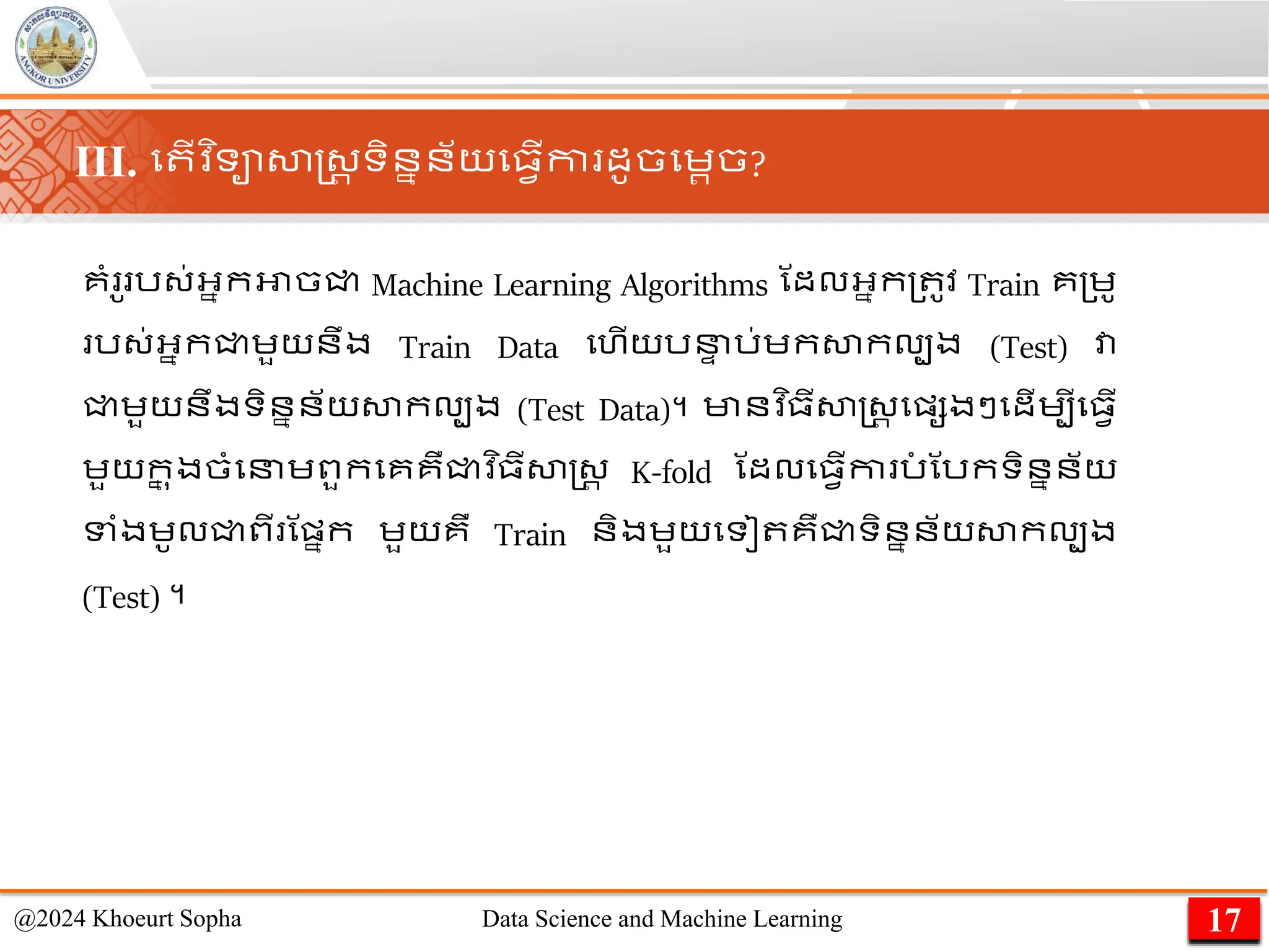 គាំ ូ រ្់អ្នកអាចជ្ជ Machine Learning Algorithms ណដលអ្នក្ ូវ Train គ្េូ
រ្់អ្នកជ្ជេួយនឹង Train Data មហើយរន
ា រ់េកសាកលបង (Test) វា
ជ្ជេួយនឹងទិននន័យសាកលបង (Test Data)។ មានវ ិ្ីសាស្ដ្រ មផ្សងៗមដើេបីម្វើ
េួយក
ន ុងចាំមនេពួកមគគឺជ្ជវ ិ្ីសាស្ដ្រ K-fold ណដលម្វើកា រ
ាំ ណរកទិននន័យ
ទាំងេូលជ្ជពី ណផ្នក េួយគឺ Train និងេួយមទៀ គឺជ្ជទិននន័យសាកលបង
(Test) ។
17
@2024 Khoeurt Sopha Data Science and Machine Learning
III. ម ើវ ិទាសាស្ដ្រ ទិននន័យម្វើកា ដូចមេរច?
 