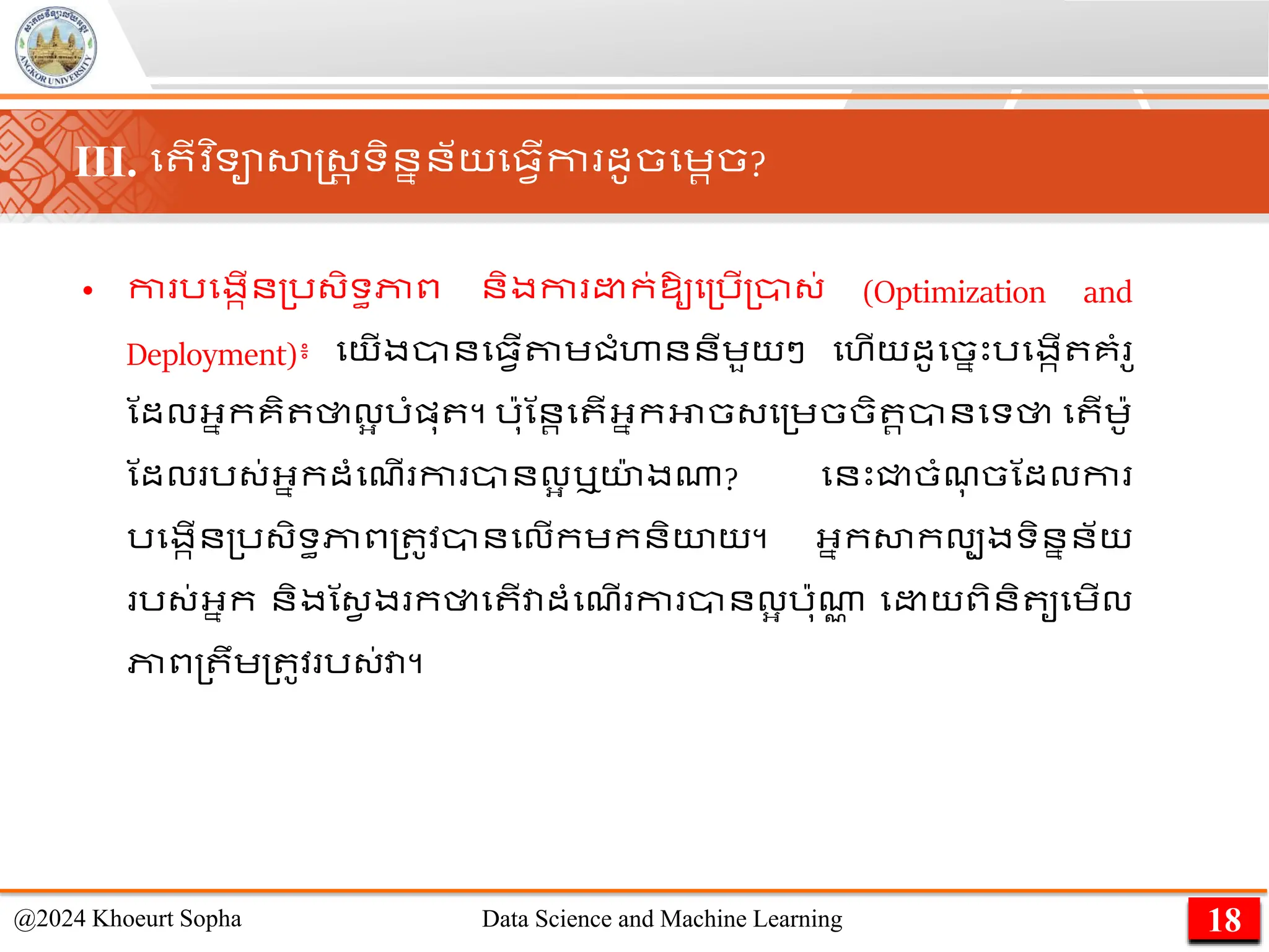 • កា រមងកើន្រ្ិទធភាព និងកា ក់ឱ្ូម្រើ្ា្់ (Optimization and
Deployment)៖ មយើងានម្វើតាេជាំហាននីេួយៗ មហើយដូមចនេះរមងកើ គាំ ូ
ណដលអ្នកគិ ថាលអ រាំផ្ុ ។ រ៉ាុណនរ​
ម ើ​
អ្នក​
អាច​
្ម្េច​
ចិ រ​
ានមទ​
ថា ម ើ​
េ៉ាូ
ណដល​រ្់​
អ្នក​
ដាំមែើ កា ​
ាន​
លអ ​
ឬយ
៉ា ង​
ណា? មនេះជ្ជចាំែ
ុ ចណដលកា
រមងកើន្រ្ិទធភាព្ ូវានមលើកេកនិយយ។ អ្នកសាកលបងទិននន័យ
រ្់អ្នក និងណ្វ ង កថាម ើវាដាំមែើ កា ានលអ រ៉ាុណា
ា ម យពិនិ ូមេើល
ភាព្ ឹេ្ ូវ រ្់វា។
18
@2024 Khoeurt Sopha Data Science and Machine Learning
III. ម ើវ ិទាសាស្ដ្រ ទិននន័យម្វើកា ដូចមេរច?
 