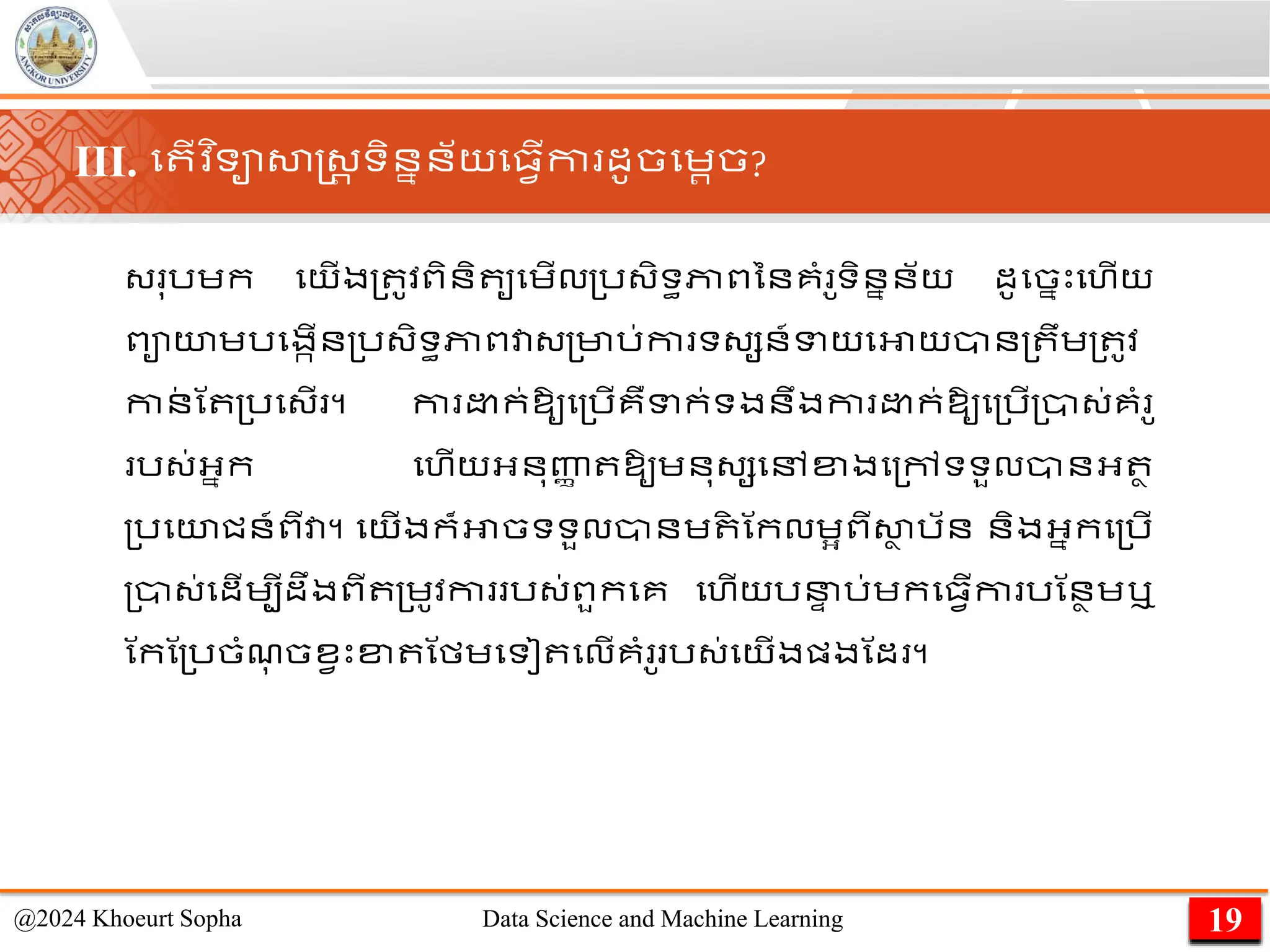 ្ ុរេក មយើង្ ូវពិនិ ូមេើល្រ្ិទធភាពននគាំ ូទិននន័យ ដូមចនេះមហើយ
ពាយេរមងកើន្រ្ិទធភាពវា្្មារ់កា ទ្សន៍ទយមអាយាន្ ឹេ្ ូវ
កាន
់ ណ ្រម្ើ ។ កា ​ ក់​
ឱ្ូ​
ម្រើ​
គឺ​
ទក់ទង​
នឹង​
កា ​ ក់​
ឱ្ូ​
ម្រើ​
្ា្់​
គាំ ូ​
រ្់​
អ្នក មហើយ​
អ្នុញ្ហ
ា ​
ឱ្ូ​
េនុ្ស​
មៅ​
ខ្ង​
ម្ៅ​
ទទួល​
ាន​
អ្ ា
្រមយជន៍​
ពី​
វា។ មយើងក៏អាចទទួលានេ ិ ណកលេអពីសា
ា រ័ន និងអ្នកម្រើ
្ា្់មដើេបីដឹងពី ្េូវកា រ្់ពួកមគ មហើយរន
ា រ់េកម្វើកា រណនាេឬ
ណកណ្រចាំែ
ុ ចខវេះខ្ ណមេមទៀ មលើគាំ ូ រ្់មយើងផ្ងណដ ។
19
@2024 Khoeurt Sopha Data Science and Machine Learning
III. ម ើវ ិទាសាស្ដ្រ ទិននន័យម្វើកា ដូចមេរច?
 