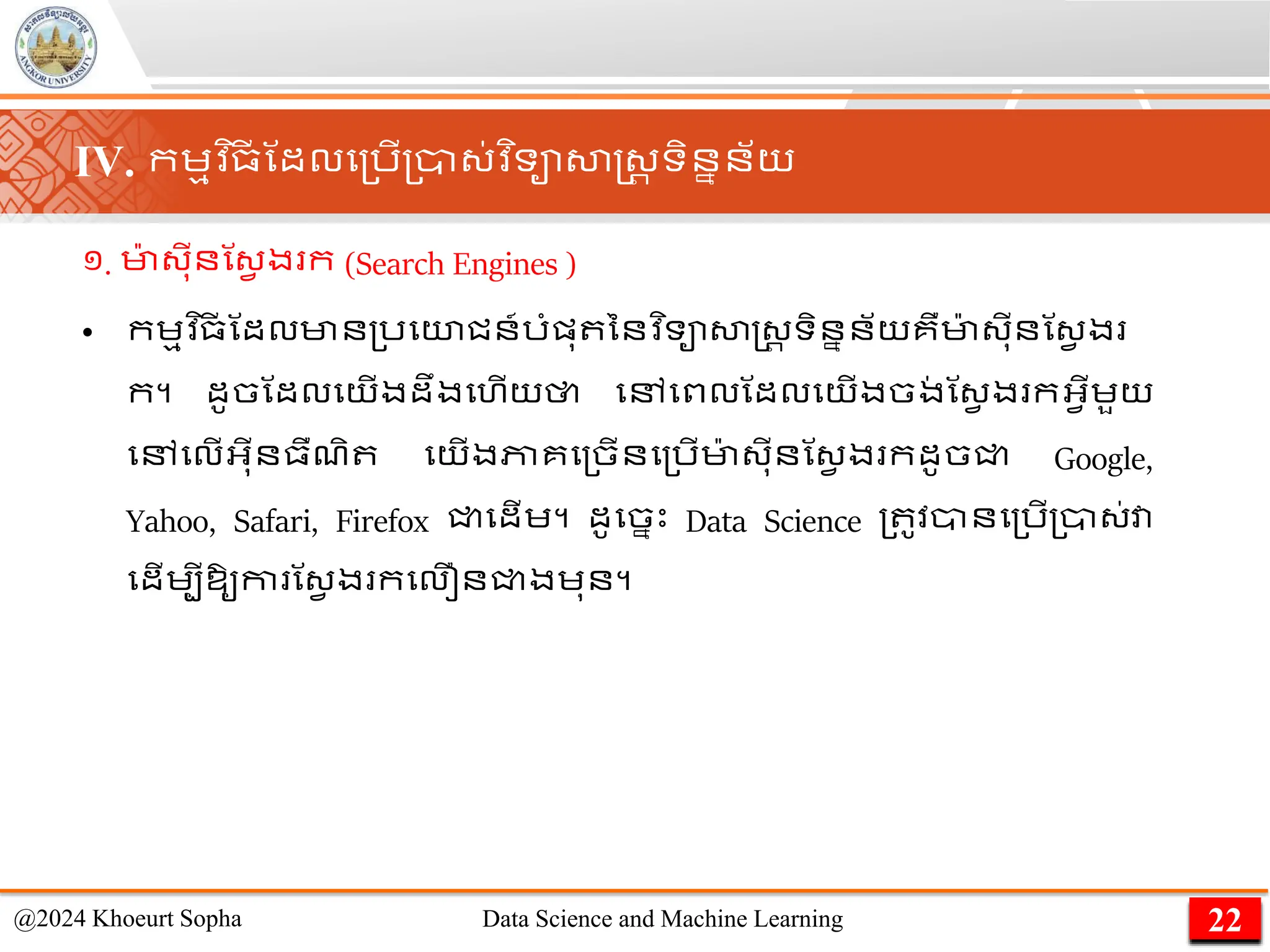 ១. មា
៉ា ្ុីនណ្វ ង ក (Search Engines )
• កេមវ ិ្
ី ណដលមាន្រមយជន៍រាំផ្ុ ននវ ិទាសាស្ដ្រ ទិននន័យគឺមា
៉ា ្ុីនណ្វ ង
ក។ ដូចណដលមយើងដឹងមហើយថា មៅមពលណដលមយើងចង
់ ណ្វ ង កអ្វើេួយ
មៅមលើអ្ុីន្ឺែិ មយើងភាគម្ចើនម្រើមា
៉ា ្ុីនណ្វ ង កដូចជ្ជ Google,
Yahoo, Safari, Firefox ជ្ជមដើេ។ ដូមចនេះ Data Science ្ ូវានម្រើ្ា្់វា
មដើេបីឱ្ូកា ណ្វ ង កមលឿនជ្ជងេុន។
22
@2024 Khoeurt Sopha Data Science and Machine Learning
IV. កេមវ ិ្
ី ណដលម្រើ្ា្់វ ិទាសាស្ដ្រ ទិននន័យ
 