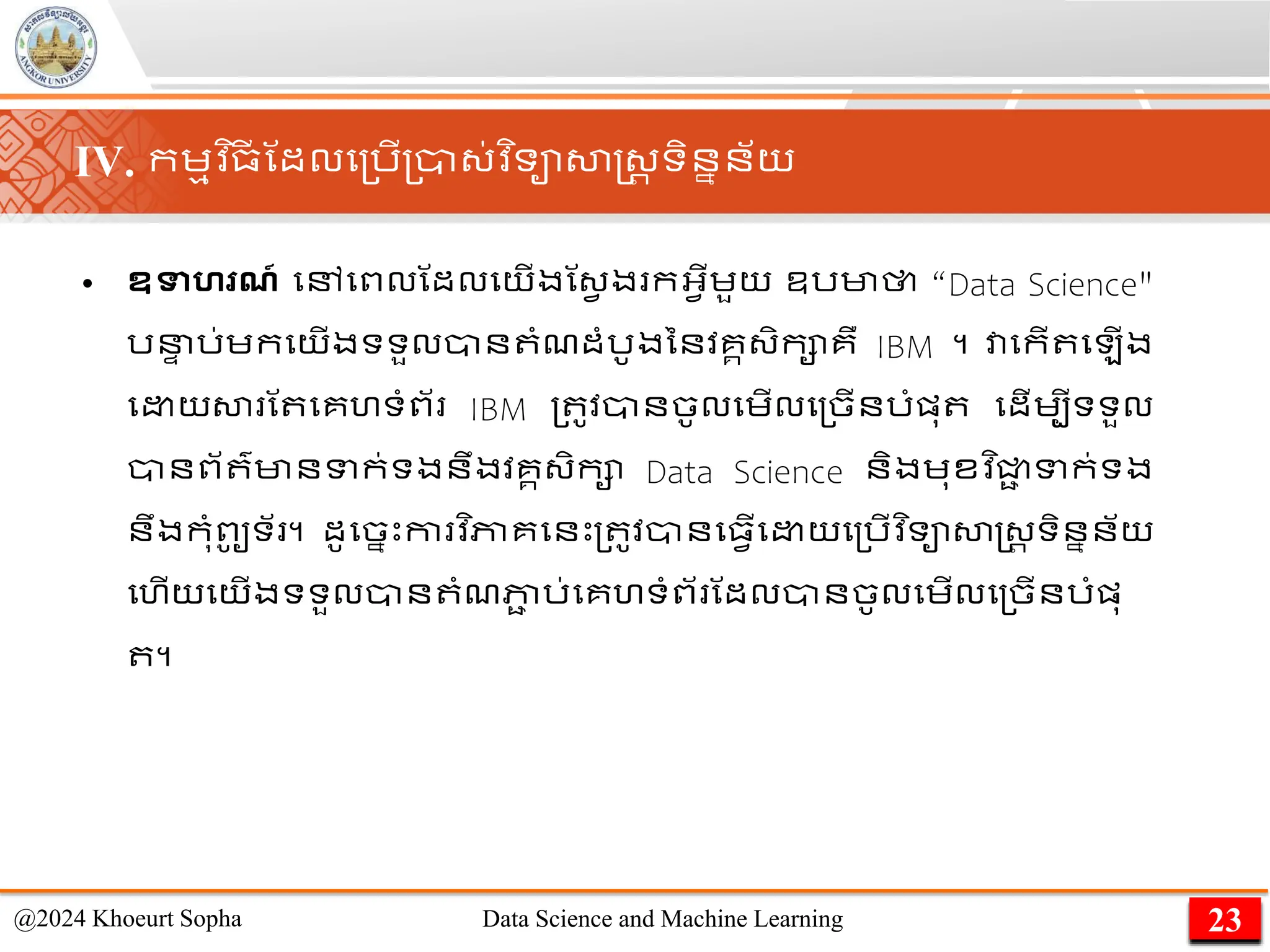 • ឧទាហរណ៍ មៅមពលណដលមយើងណ្វ ង កអ្វើេួយ ឧរមាថា “Data Science"
រន
ា រ់េកមយើងទទួលាន ាំែដាំរូងននវគគ្ិកាគឺ IBM ។ វាមកើ ម ើង
ម យសា ណ មគហទាំព័ IBM ្ ូវានចូលមេើលម្ចើនរាំផ្ុ មដើេបីទទួល
ានព័ ៌មានទក់ទងនឹងវគគ្ិកា Data Science និងេុខវ ិជ្ជ
ា ទក់ទង
នឹងកុាំពូ
ូ ទ័ ។ ដូមចនេះកា វ ិភាគមនេះ្ ូវានម្វើម យម្រើវ ិទាសាស្ដ្រ ទិននន័យ
មហើយមយើងទទួលាន ាំែភា
ា រ់មគហទាំព័ ណដលានចូលមេើលម្ចើនរាំផ្ុ
។
23
@2024 Khoeurt Sopha Data Science and Machine Learning
IV. កេមវ ិ្
ី ណដលម្រើ្ា្់វ ិទាសាស្ដ្រ ទិននន័យ
 