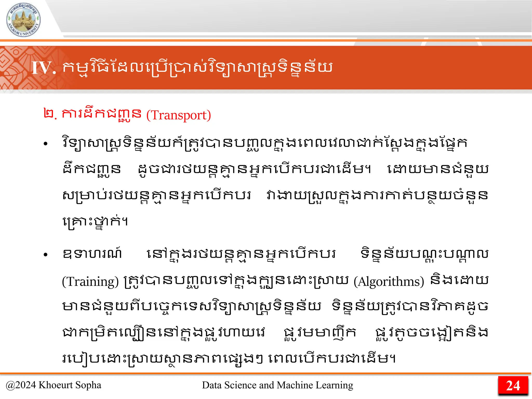 ២. កា ដឹកជញ្
ជ ូន (Transport)
• ​
វ ិទាសាស្ដ្រ ទិននន័យក៏្ ូវានរញ្
ច ូលក
ន ុងមពលមវោជ្ជក
់ ណ្រ ងក
ន ុងណផ្នក
ដឹកជញ្
ជ ូន ដូចជ្ជ មយនរគ្ន
ម នអ្នកមរើករ ជ្ជមដើេ។ ម យមានជាំនួយ
្្មារ់ មយនរគ្ន
ម នអ្នកមរើករ វាងាយ្្ួលក
ន ុងកា កា ់រនាយចាំនួន
ម្គ្នេះថា
ន ក់។
• ឧទហ ែ៍ មៅក
ន ុង មយនរគ្ន
ម នអ្នកមរើករ ទិននន័យរែ
ត ុ េះរណា
រ ល​
(Training) ្ ូវានរញ្
ច ូលមៅក
ន ុងកប
ួ នម េះ្សាយ (Algorithms) និងម យ
មានជាំនួយពីរមចចកមទ្វ ិទាសាស្ដ្រ ទិននន័យ ទិននន័យ្ ូវានវ ិភាគដូច
ជ្ជក្េិ មលបឿនមៅក
ន ុងផ្
ល ូវហាយមវ ផ្
ល ូវេមាញឹក ផ្
ល ូ
​វ ូចចមងអៀ និង
មរៀរម េះ្សាយសា
ា នភាពមផ្សងៗ មពលមរើករ ជ្ជមដើេ។
24
@2024 Khoeurt Sopha Data Science and Machine Learning
IV. កេមវ ិ្
ី ណដលម្រើ្ា្់វ ិទាសាស្ដ្រ ទិននន័យ
 