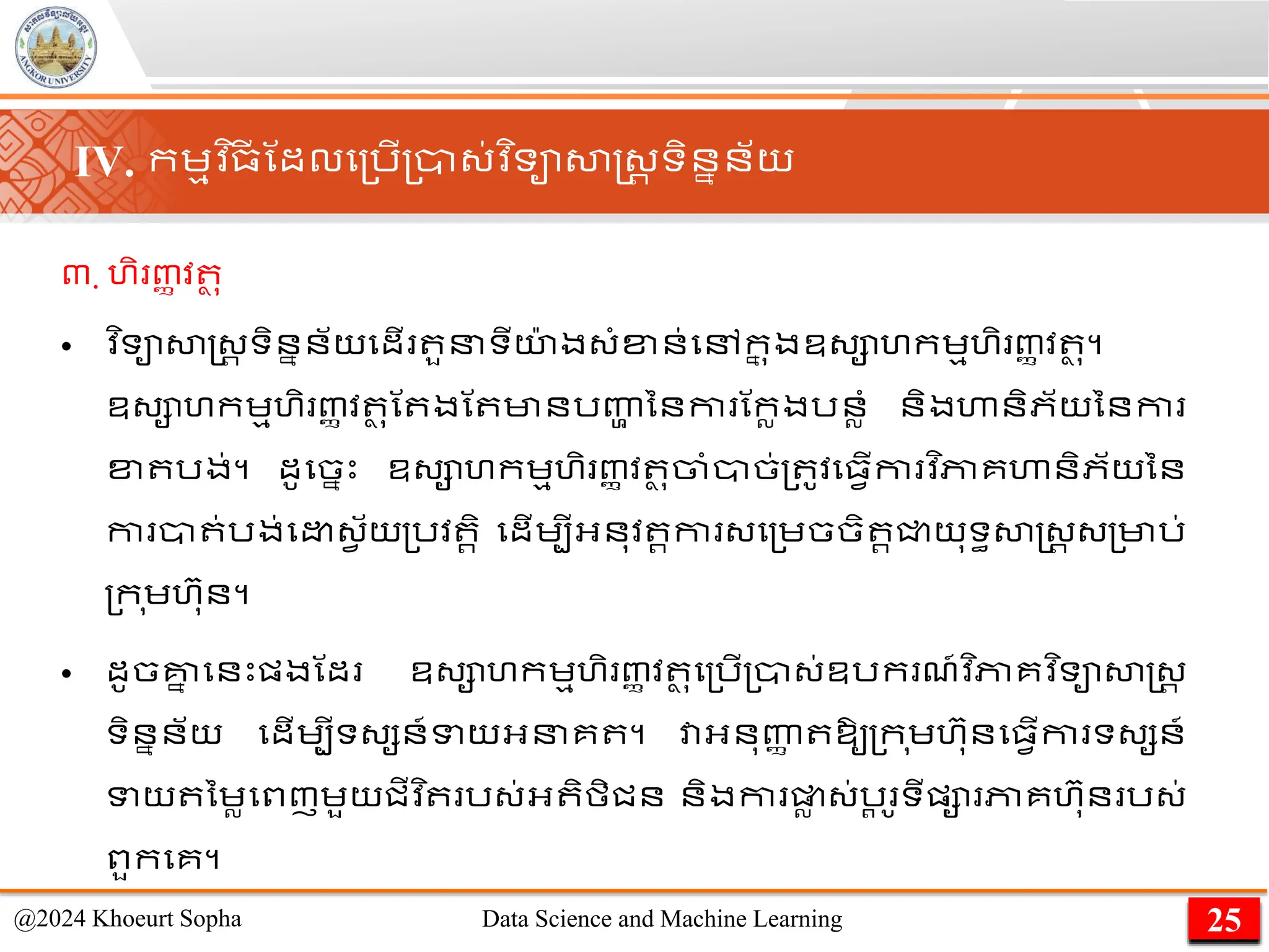 ៣. ហិ ញ្ា វ ថ ុ
• ​
វ ិទាសាស្ដ្រ ទិននន័យមដើ ួនទីយ
៉ា ង្ាំខ្ន់មៅក
ន ុងឧ្ាហកេមហិ ញ្ា វ ថ ុ។
ឧ្ាហកេមហិ ញ្ា វ ថ ុណ ងណ មានរញ្ហ
ា ននកា ណកលងរនលាំ និងហានិភ័យននកា
ខ្ រង់។ ដូមចនេះ ឧ្ាហកេមហិ ញ្ា វ ថ ុចាាំាច់្ ូវម្វើកា វ ិភាគហានិភ័យនន
កា ា ់រង់ម ្វ ័យ្រវ រិ មដើេបីអ្នុវ រកា ្ម្េចចិ រជ្ជយុទធសាស្ដ្រ ្្មារ់
្ក ុេហ៊ាុន។
• ដូចគ្ន
ន មនេះផ្ងណដ ឧ្ាហកេមហិ ញ្ា វ ថ ុម្រើ្ា្់ឧរក ែ៍វ ិភាគវ ិទាសាស្ដ្រ
ទិននន័យ មដើេបីទ្សន៍ទយអ្នគ ។ វាអ្នុញ្ហ
ា ឱ្ូ្ក ុេហ៊ាុនម្វើកា ទ្សន៍
ទយ នេលមពញេួយជីវ ិ រ្់អ្ ិមិជន និងកា ផ្ល
ល ្់រ
ត ូទីផ្ា ភាគហ៊ាុន រ្់
ពួកមគ។
25
@2024 Khoeurt Sopha Data Science and Machine Learning
IV. កេមវ ិ្
ី ណដលម្រើ្ា្់វ ិទាសាស្ដ្រ ទិននន័យ
 
