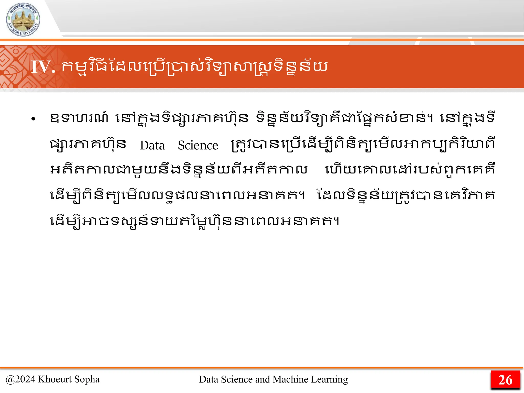 • ឧទហ ែ៍ មៅក
ន ុងទីផ្ា ភាគហ៊ាុន ទិននន័យវ ិទាគឺជ្ជណផ្នក្ាំខ្ន់។ មៅក
ន ុងទី
ផ្ា ភាគហ៊ាុន Data Science ្ ូវានម្រើមដើេបីពិនិ ូមេើលអាករបកិ ិយពី
អ្ ី កាលជ្ជេួយនឹងទិននន័យពីអ្ ី កាល មហើយមគ្នលមៅ រ្់ពួកមគគឺ
មដើេបីពិនិ ូមេើលលទធផ្លនមពលអ្នគ ។ ណដលទិននន័យ​
្ ូវ​
ាន​
មគ​
វ ិភាគ​
មដើេបី​
អាច​
ទ្សន៍ទយ​ នេល​
ហ៊ាុន​
ន​
មពល​
អ្នគ ​
។
26
@2024 Khoeurt Sopha Data Science and Machine Learning
IV. កេមវ ិ្
ី ណដលម្រើ្ា្់វ ិទាសាស្ដ្រ ទិននន័យ
 