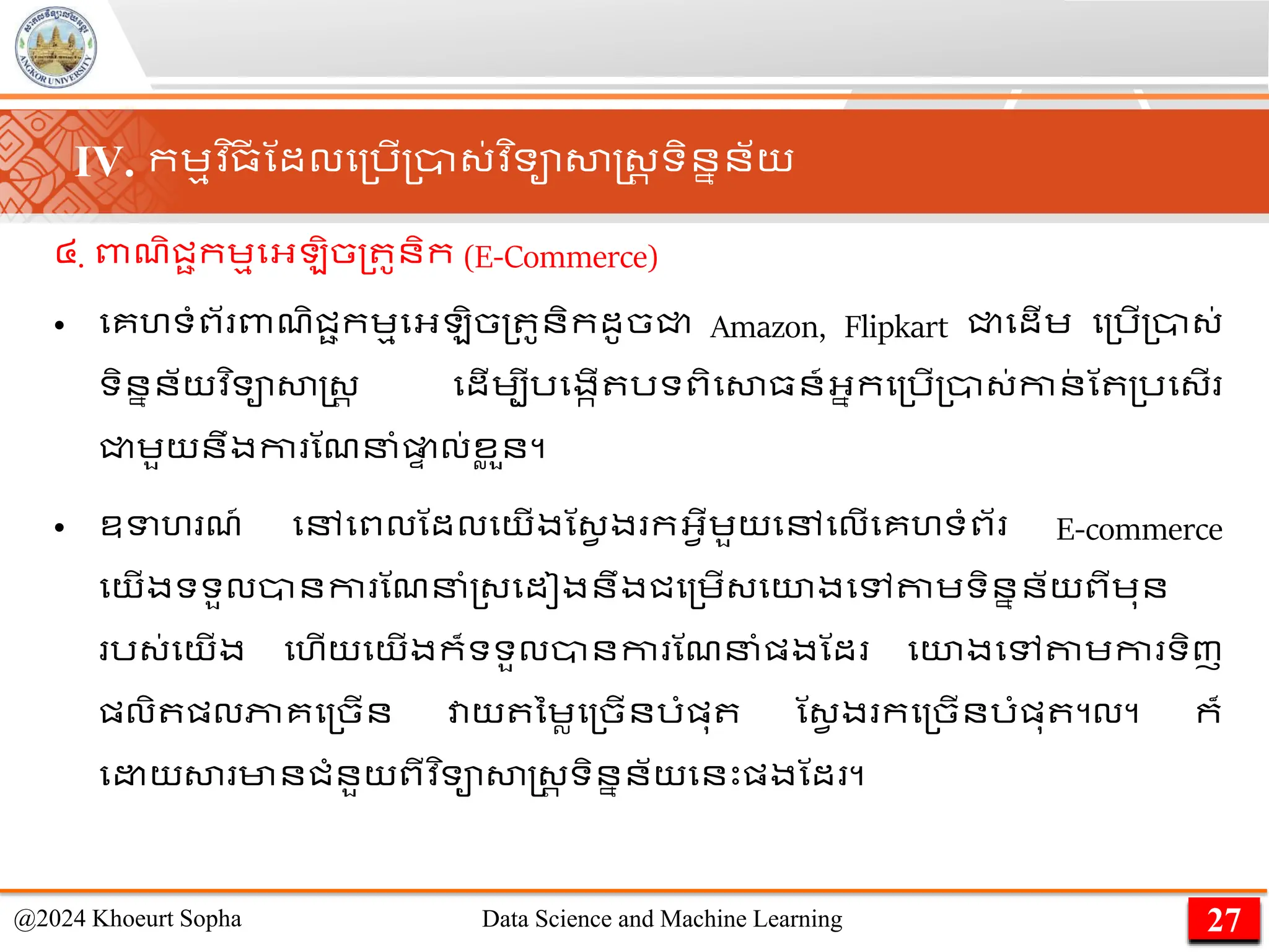 ៤. ពាែិជាកេមមអ្ ិច្ ូនិក (E-Commerce)
• មគហទាំព័ ពាែិជាកេមមអ្ ិច្ ូនិកដូចជ្ជ Amazon, Flipkart ជ្ជមដើេ ម្រើ្ា្់
ទិននន័យវ ិទាសាស្ដ្រ មដើេបីរមងកើ រទពិមសា្ន៍អ្នកម្រើ្ា្់កាន
់ ណ ្រម្ើ
ជ្ជេួយនឹងកា ណែនាំផ្ល
ា ល់ខ
ល ួន។
• ឧទហ ែ៍ មៅមពលណដលមយើងណ្វ ង កអ្វើេួយមៅមលើមគហទាំព័ E-commerce
មយើងទទួលានកា ណែនាំ្្មដៀងនឹងជម្េើ្មយងមៅតាេទិននន័យពីេុន
រ្់មយើង មហើយមយើងក៏ទទួលានកា ណែនាំផ្ងណដ មយងមៅតាេកា ទិញ
ផ្លិ ផ្លភាគម្ចើន វាយ នេលម្ចើនរាំផ្ុ ណ្វ ង កម្ចើនរាំផ្ុ ។ល។ ក៏
ម យសា មានជាំនួយពីវ ិទាសាស្ដ្រ ទិននន័យមនេះផ្ងណដ ។
27
@2024 Khoeurt Sopha Data Science and Machine Learning
IV. កេមវ ិ្
ី ណដលម្រើ្ា្់វ ិទាសាស្ដ្រ ទិននន័យ
 