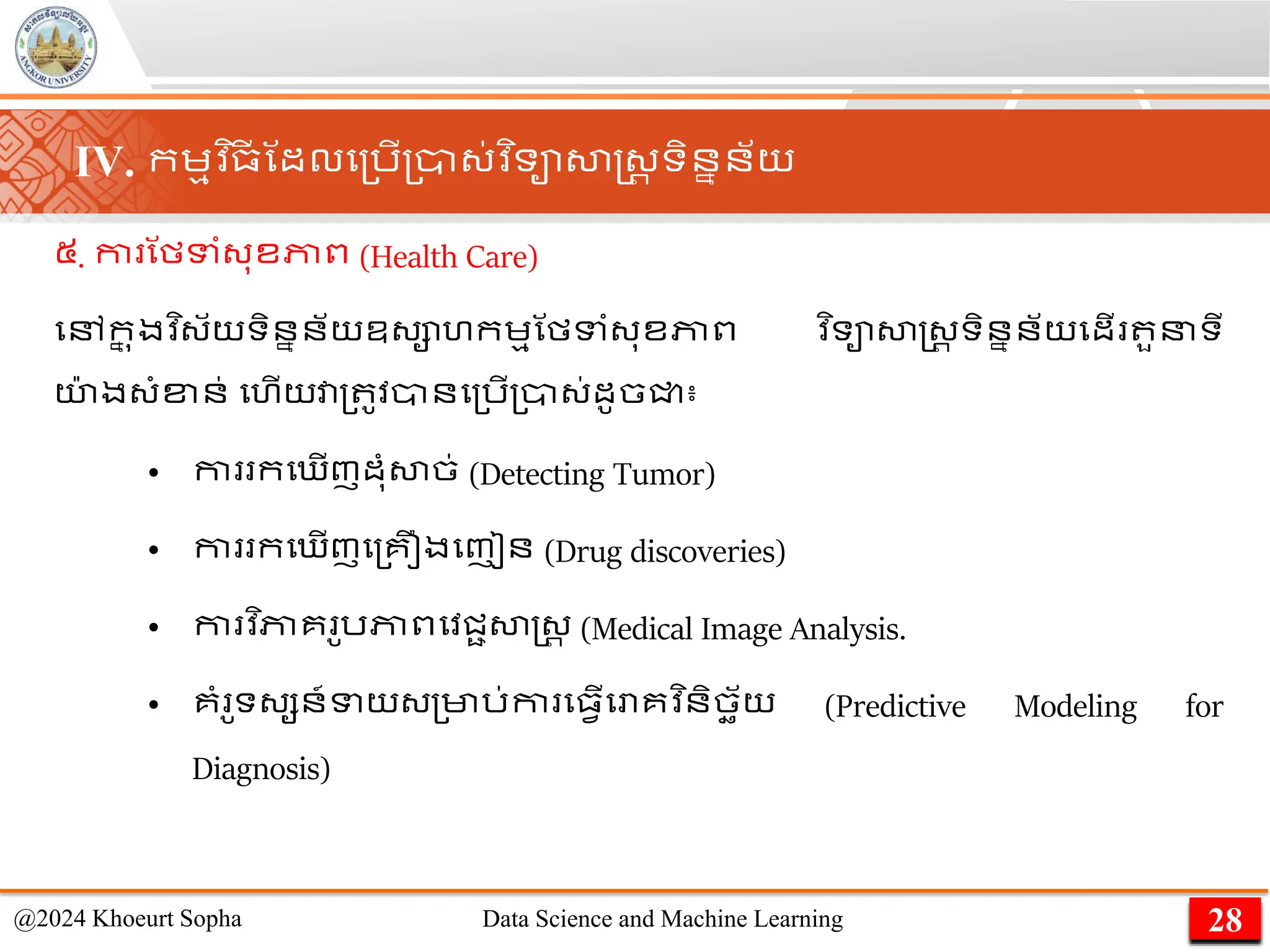 ៥. កា ណមទាំ្ុខភាព (Health Care)
មៅក
ន ុងវ ិ្័យទិននន័យឧ្ាហកេមណមទាំ្ុខភាព ​
វ ិទាសាស្ដ្រ ទិននន័យមដើ ួនទី
យ
៉ា ង្ាំខ្ន់ មហើយវា្ ូវានម្រើ្ា្់ដូចជ្ជ៖
• កា កម ើញដុាំសាច់ (Detecting Tumor)
• កា កម ើញម្គឿងមញៀន (Drug discoveries)
• កា វ ិភាគ ូរភាពមវជាសាស្ដ្រ (Medical Image Analysis.
• គាំ ូទ្សន៍ទយ្្មារ់កា ម្វើមោគវ ិនិចឆ័យ (Predictive Modeling for
Diagnosis)
28
@2024 Khoeurt Sopha Data Science and Machine Learning
IV. កេមវ ិ្
ី ណដលម្រើ្ា្់វ ិទាសាស្ដ្រ ទិននន័យ
 