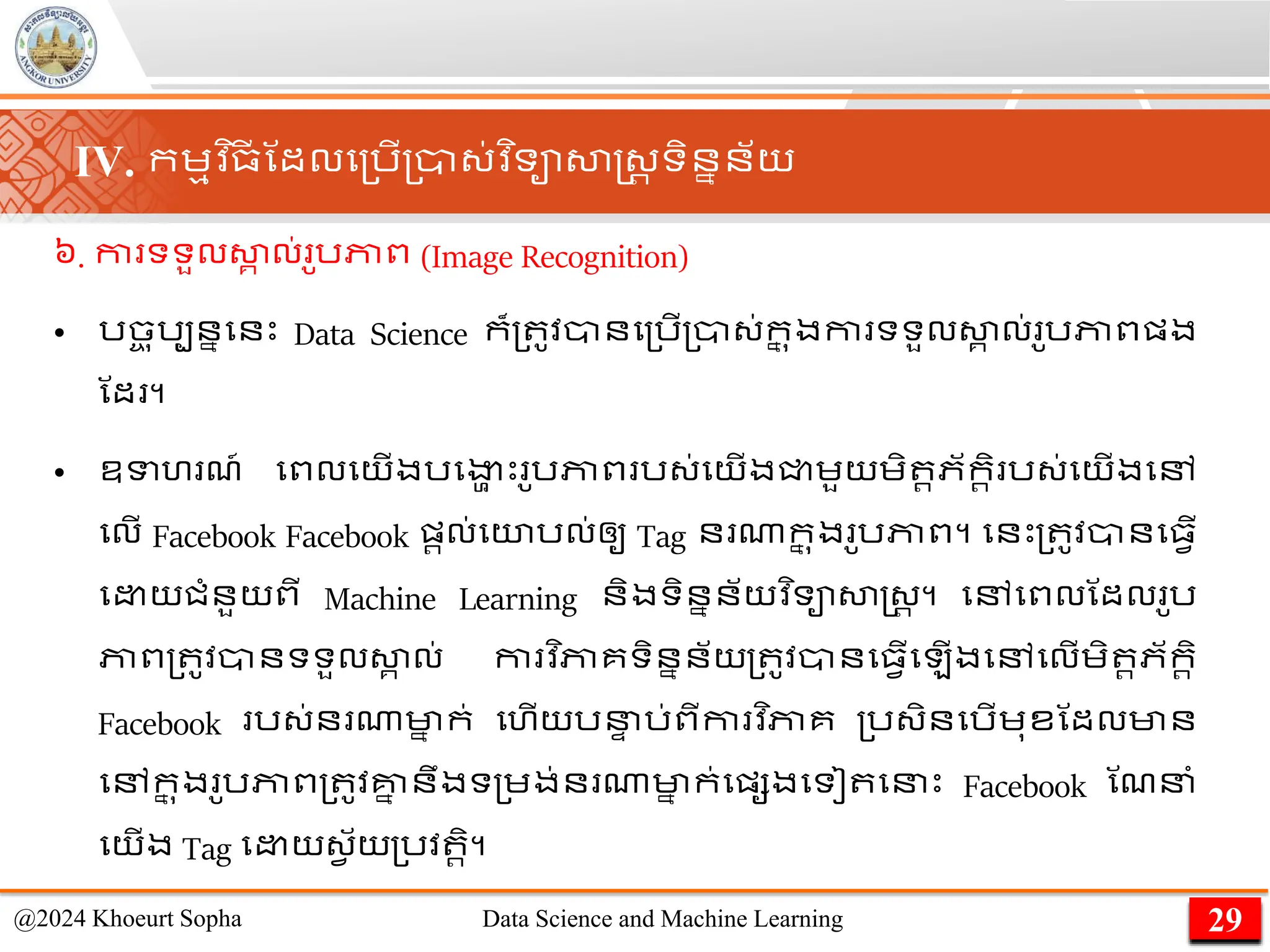 ៦. កា ទទួលសា
គ ល់ ូរភាព (Image Recognition)
• រច
ច ុរបននមនេះ Data Science ក៏្ ូវានម្រើ្ា្់ក
ន ុងកា ទទួលសា
គ ល់ ូរភាពផ្ង
ណដ ។
• ឧទហ ែ៍ មពល​
មយើង​
រមងា
ា េះ​ ូរភាព​រ្់​
មយើង​
ជ្ជេួយ​
េិ រភ័ករិ​រ្់​
មយើង​
មៅ​
មលើ Facebook Facebook ផ្រល់​
មយរល់​
ឲ្ូ​Tag ន ណា​
ក
ន ុង​ ូរភាព។ មនេះ្ ូវានម្វើ
ម យជាំនួយពី Machine Learning និងទិននន័យវ ិទាសាស្ដ្រ ។ មៅមពលណដល ូរ
ភាព្ ូវានទទួលសា
គ ល់ កា វ ិភាគទិននន័យ្ ូវានម្វើម ើងមៅមលើេិ រភ័ករិ
Facebook រ្់ន ណាមា
ន ក់ មហើយរន
ា រ់ពីកា វ ិភាគ ្រ្ិនមរើេុខណដលមាន
មៅក
ន ុង ូរភាព្ ូវគ្ន
ន នឹងទ្េង់ន ណាមា
ន ក់មផ្សងមទៀ មនេះ Facebook ណែនាំ
មយើង Tag ម យ្វ ័យ្រវ រិ។
29
@2024 Khoeurt Sopha Data Science and Machine Learning
IV. កេមវ ិ្
ី ណដលម្រើ្ា្់វ ិទាសាស្ដ្រ ទិននន័យ
 