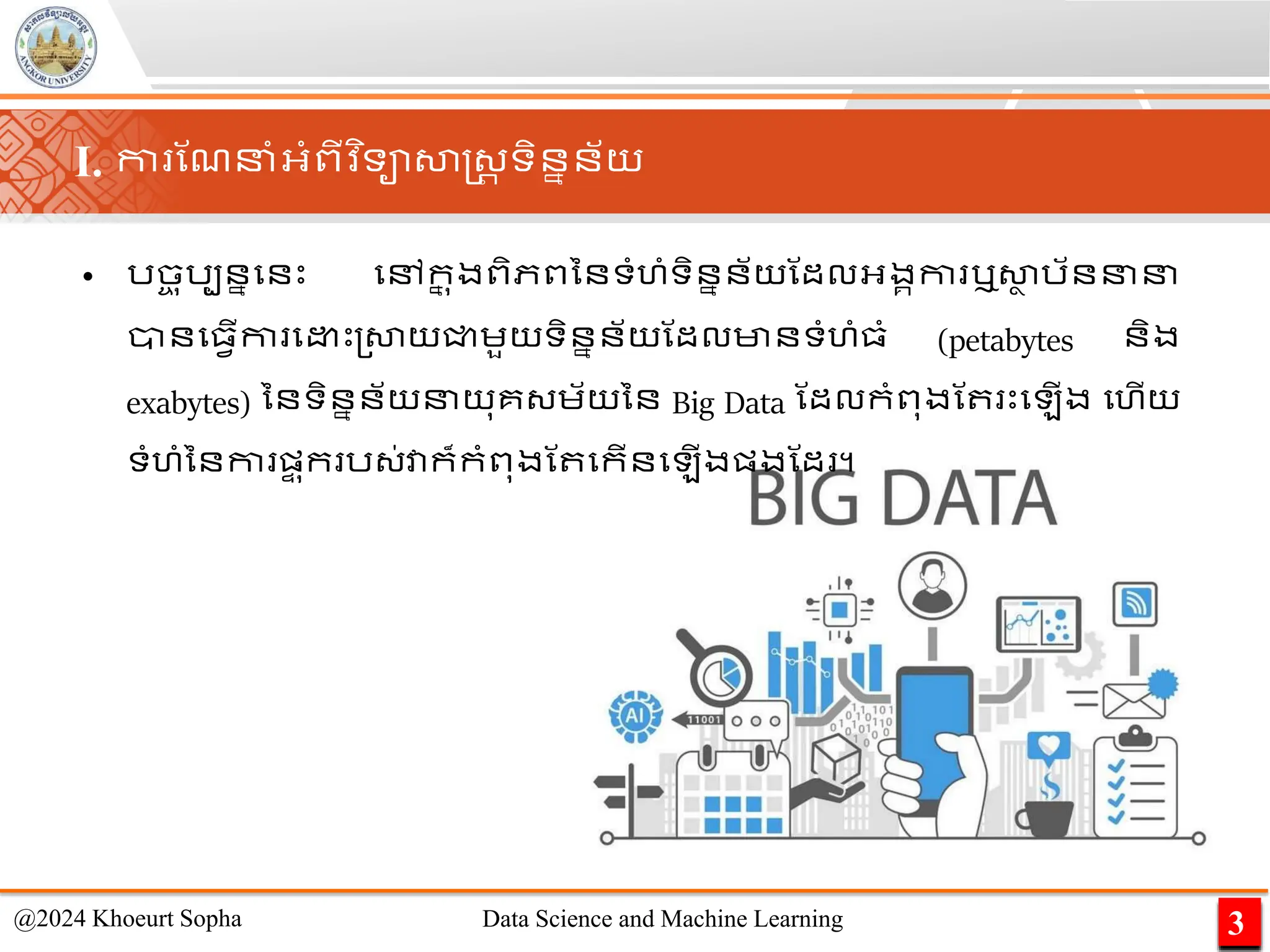 I. កា ណែនាំអ្ាំពីវ ិទាសាស្ដ្រ ទិននន័យ
• រច
ច ុរបននមនេះ មៅក
ន ុងពិភពននទាំហាំទិននន័យណដលអ្ងគកា ឬសា
ា រ័ននន
ានម្វើកា ម េះ្សាយជ្ជេួយទិននន័យណដលមានទាំហាំ្ាំ (petabytes និង
exabytes) ននទិននន័យនយុគ្េ័យនន Big Data ណដលកាំពុងណ េះម ើង មហើយ
ទាំហាំននកា ផ្
ទ ុក រ្់វាក៏កាំពុងណ មកើនម ើងផ្ងណដ ។​
3
@2024 Khoeurt Sopha Data Science and Machine Learning
 