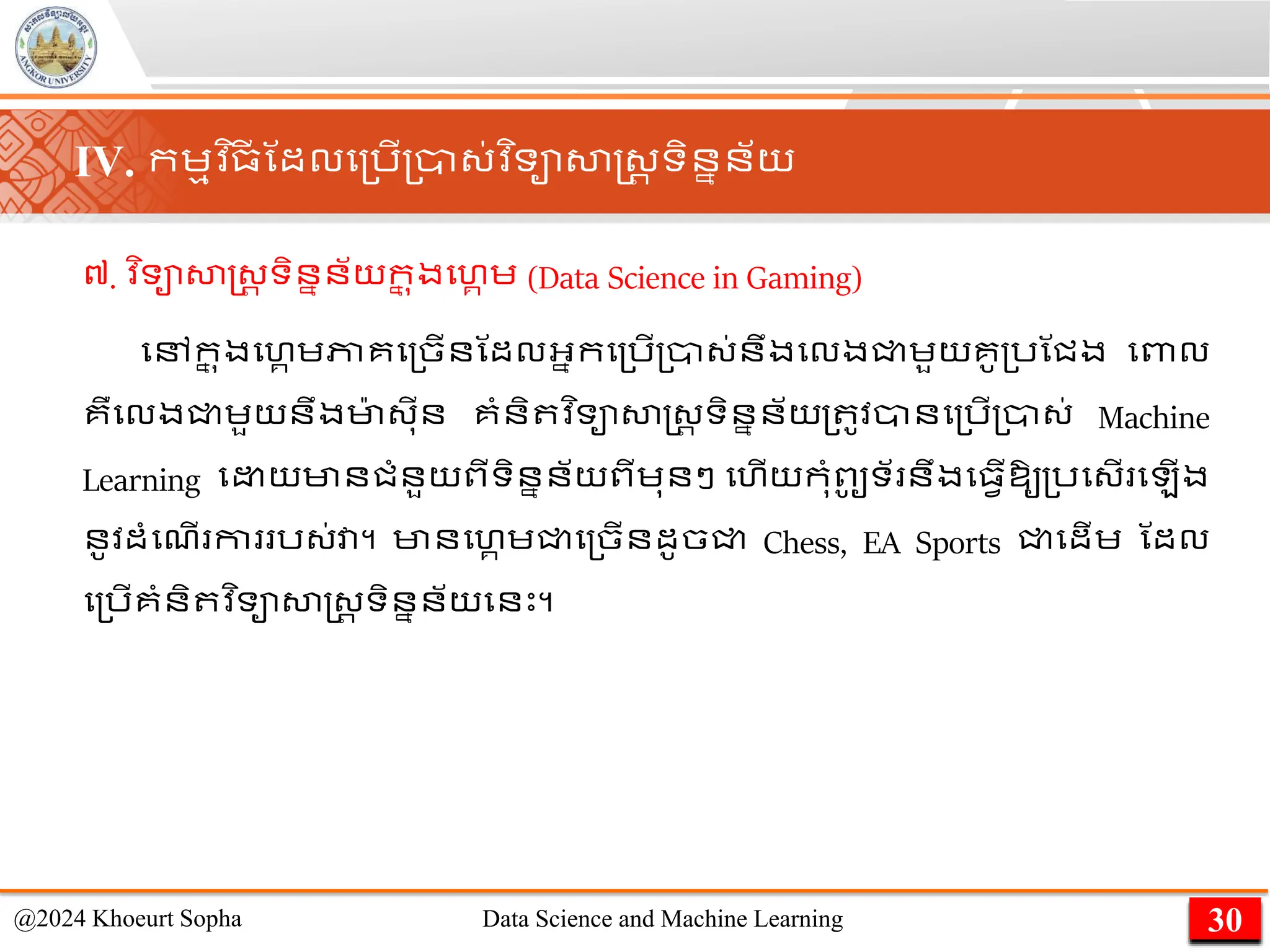 ៧. ​
វ ិទាសាស្ដ្រ ទិននន័យក
ន ុងមហគ េ (Data Science in Gaming)
មៅក
ន ុងមហគេភាគម្ចើនណដលអ្នកម្រើ្ា្់នឹងមលងជ្ជេួយគូ្រណជង មពាល
គឺមលងជ្ជេួយនឹងមា
៉ា ្ុីន គាំនិ វ ិទាសាស្ដ្រ ទិននន័យ្ ូវានម្រើ្ា្់ Machine
Learning ម យមានជាំនួយពីទិននន័យពីេុនៗ មហើយកុាំពូ
ូ ទ័ នឹងម្វើឱ្ូ្រម្ើ ម ើង
នូវដាំមែើ កា រ្់វា។ មានមហគ េជ្ជម្ចើនដូចជ្ជ Chess, EA Sports ជ្ជមដើេ ណដល
ម្រើគាំនិ វ ិទាសាស្ដ្រ ទិននន័យមនេះ។
30
@2024 Khoeurt Sopha Data Science and Machine Learning
IV. កេមវ ិ្
ី ណដលម្រើ្ា្់វ ិទាសាស្ដ្រ ទិននន័យ
 