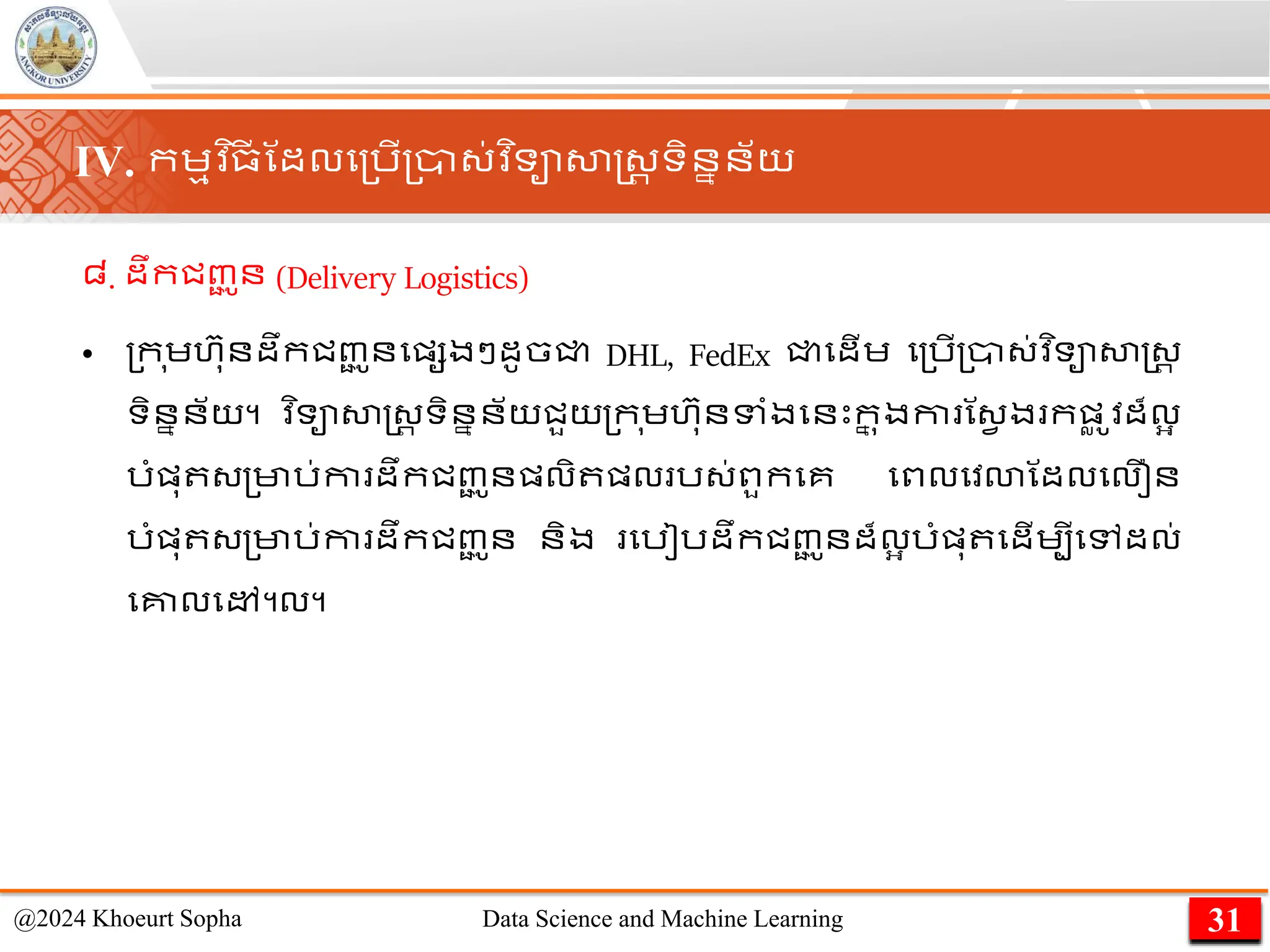 ៨. ដឹកជញ្
ជ ូន (Delivery Logistics)
• ្ក ុេហ៊ាុនដឹកជញ្
ជ ូនមផ្សងៗដូចជ្ជ DHL, FedEx ជ្ជមដើេ ម្រើ្ា្់វ ិទាសាស្ដ្រ
ទិននន័យ។ ​
វ ិទាសាស្ដ្រ ទិននន័យជួយ្ក ុេហ៊ាុនទាំងមនេះក
ន ុងកា ណ្វ ង កផ្
ល ូវដ៏លអ
រាំផ្ុ ្្មារ់កា ដឹកជញ្
ជ ូនផ្លិ ផ្ល រ្់ពួកមគ មពលមវោណដលមលឿន
រាំផ្ុ ្្មារ់កា ដឹកជញ្
ជ ូន និង មរៀរដឹកជញ្
ជ ូនដ៏លអ រាំផ្ុ មដើេបីមៅដល់
មគ្នលមៅ។ល។
31
@2024 Khoeurt Sopha Data Science and Machine Learning
IV. កេមវ ិ្
ី ណដលម្រើ្ា្់វ ិទាសាស្ដ្រ ទិននន័យ
 