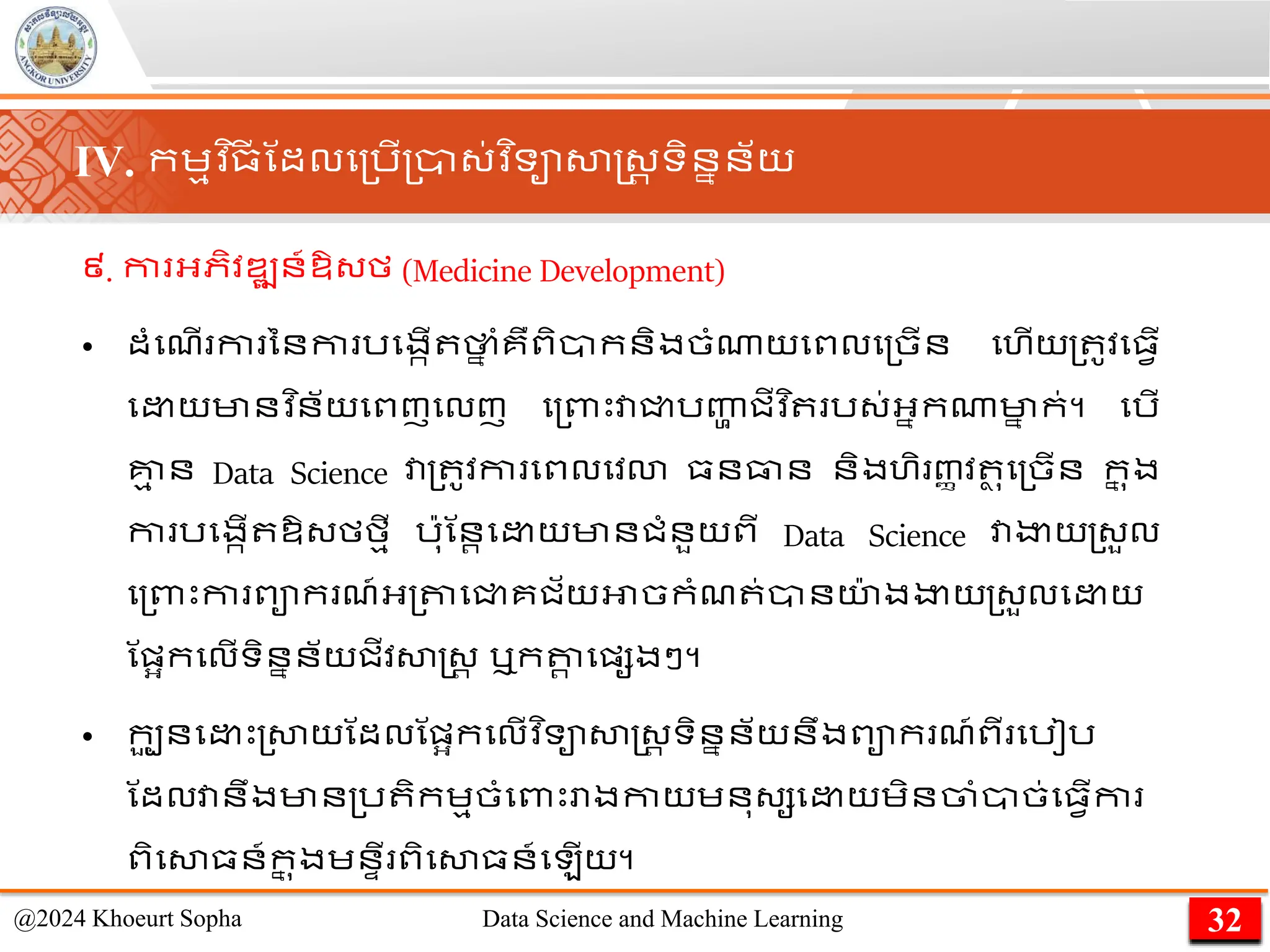 ៩. កា អ្ភិវឌ្ឍន៍ឱ្្ម (Medicine Development)
• ដាំមែើ ​
កា ​
នន​
កា ​
រមងកើ ​
ថា
ន ាំ​
គឺ​
ពិាក​
និង​
ចាំណាយ​
មពល​
ម្ចើន មហើយ​
្ ូវ​
ម្វើ​
ម យ​
មាន​
វ ិន័យ​
មពញ​
មលញ ម្ពាេះ​
វា​
ជ្ជ​
រញ្ហ
ា ​
ជីវ ិ ​រ្់​
អ្នក​
ណា​
មា
ន ក់។ មរើ
គ្ន
ម ន Data Science វា្ ូវកា មពលមវោ ្នធាន និងហិ ញ្ា វ ថ ុម្ចើន ក
ន ុង
កា រមងកើ ឱ្្មមមី រ៉ាុណនរម យមានជាំនួយពី Data Science វាងាយ្្ួល
ម្ពាេះកា ពាក ែ៍អ្្តាមជ្ជគជ័យអាចកាំែ ់ានយ
៉ា ងងាយ្្ួលម យ
ណផ្អកមលើទិននន័យជីវសាស្ដ្រ ឬកតា
រ មផ្សងៗ។
• កប
ួ នម េះ្សាយណដលណផ្អកមលើវ ិទាសាស្ដ្រ ទិននន័យនឹងពាក ែ៍ពី មរៀរ
ណដលវានឹងមាន្រ ិកេមចាំមពាេះោងកាយេនុ្សម យេិនចាាំាច់ម្វើកា
ពិមសា្ន៍ក
ន ុងេនាី ពិមសា្ន៍ម ើយ។
32
@2024 Khoeurt Sopha Data Science and Machine Learning
IV. កេមវ ិ្
ី ណដលម្រើ្ា្់វ ិទាសាស្ដ្រ ទិននន័យ
 