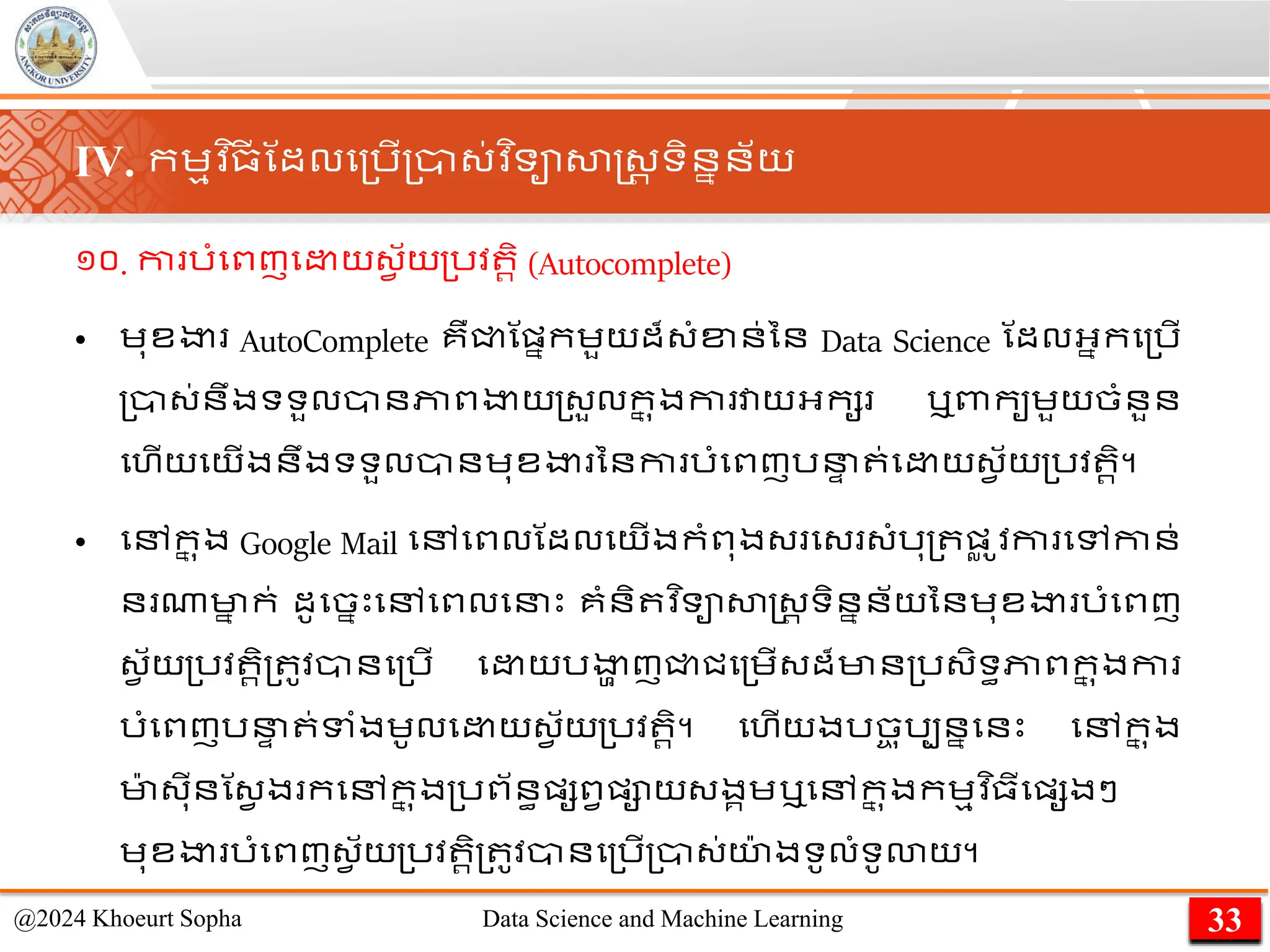 ១០. កា រាំមពញម យ្វ ័យ្រវ រិ (Autocomplete)
• េុខងា AutoComplete គឺជ្ជណផ្នកេួយដ៏្ាំខ្ន់នន Data Science ណដលអ្នកម្រើ
្ា្់នឹងទទួលានភាពងាយ្្ួលក
ន ុងកា វាយអ្កស ឬពាកូេួយចាំនួន
មហើយមយើងនឹងទទួលានេុខងា ននកា រាំមពញរន
ា ់ម យ្វ ័យ្រវ រិ។
• មៅក
ន ុង Google Mail មៅមពលណដលមយើងកាំពុង្ ម្ ្ាំរុ្ ផ្
ល ូ
​វកា មៅកាន់
ន ណាមា
ន ក់ ដូមចនេះមៅមពលមនេះ គាំនិ វ ិទាសាស្ដ្រ ទិននន័យននេុខងា រាំមពញ
្វ ័យ្រវ រិ្ ូវានម្រើ ម យរងា
ា ញជ្ជជម្េើ្ដ៏មាន្រ្ិទធភាពក
ន ុងកា
រាំមពញរន
ា ់ទាំងេូលម យ្វ ័យ្រវ រិ។ មហើយងរច
ច ុរបននមនេះ មៅក
ន ុង
មា
៉ា ្ុីនណ្វ ង កមៅក
ន ុង្រព័នធផ្សពវផ្ាយ្ងគេឬមៅក
ន ុងកេមវ ិ្ីមផ្សងៗ
េុខងា រាំមពញ្វ ័យ្រវ រិ្ ូវានម្រើ្ា្់យ
៉ា ងទូលាំទូោយ។
33
@2024 Khoeurt Sopha Data Science and Machine Learning
IV. កេមវ ិ្
ី ណដលម្រើ្ា្់វ ិទាសាស្ដ្រ ទិននន័យ
 