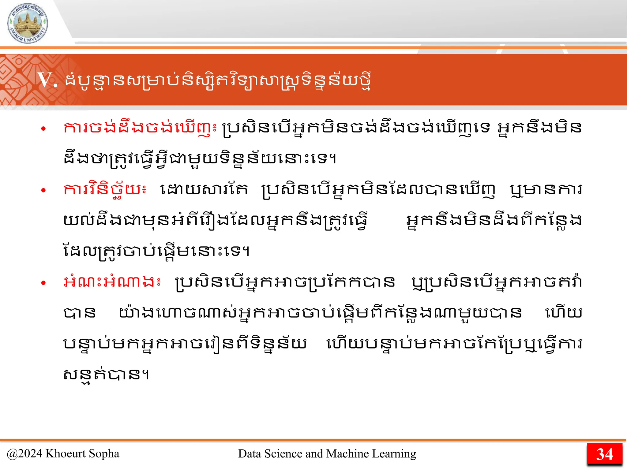 V. ដាំរូន
ម ន្្មារ់និ្សិ វ ិទាសាស្ដ្រ ទិននន័យមមី
• កា ចង់ដឹងចង់ម ើញ៖ ្រ្ិនមរើអ្នកេិនចង់ដឹងចង់ម ើញមទ អ្នកនឹងេិន
ដឹងថា្ ូវម្វើអ្វើជ្ជេួយទិននន័យមនេះមទ។
• កា វ ិនិចឆ័យ៖ ម យ​
សា ​
ណ ​ ្រ្ិន​
មរើ​
អ្នក​
េិន​
​
ណដលានម ើញ ឬមានកា ​
យល់ដឹង​
ជ្ជ​
េុន​
អ្ាំពី​
ម ឿង​
ណដល​
អ្នក​
នឹង្ ូវម្វើ អ្នកនឹង​
េិន​
ដឹង​
ពី​
កណនលង​
ណដល​
្ ូវ​
ចារ់​
មផ្រើ​
េ​
មនេះមទ។
• អ្ាំែេះអ្ាំណាង៖ ្រ្ិនមរើអ្នកអាច្រណកកាន ឬ្រ្ិនមរើអ្នកអាច វា
៉ា
ាន យ
៉ា ងមហាចណា្់អ្នកអាចចារ់មផ្រើេពីកណនលងណាេួយាន មហើយ
រន
ា រ់េកអ្នកអាចម ៀនពីទិននន័យ មហើយរន
ា រ់េកអាចណកណ្រឬម្វើកា
្នម ់ាន។
34
@2024 Khoeurt Sopha Data Science and Machine Learning
 