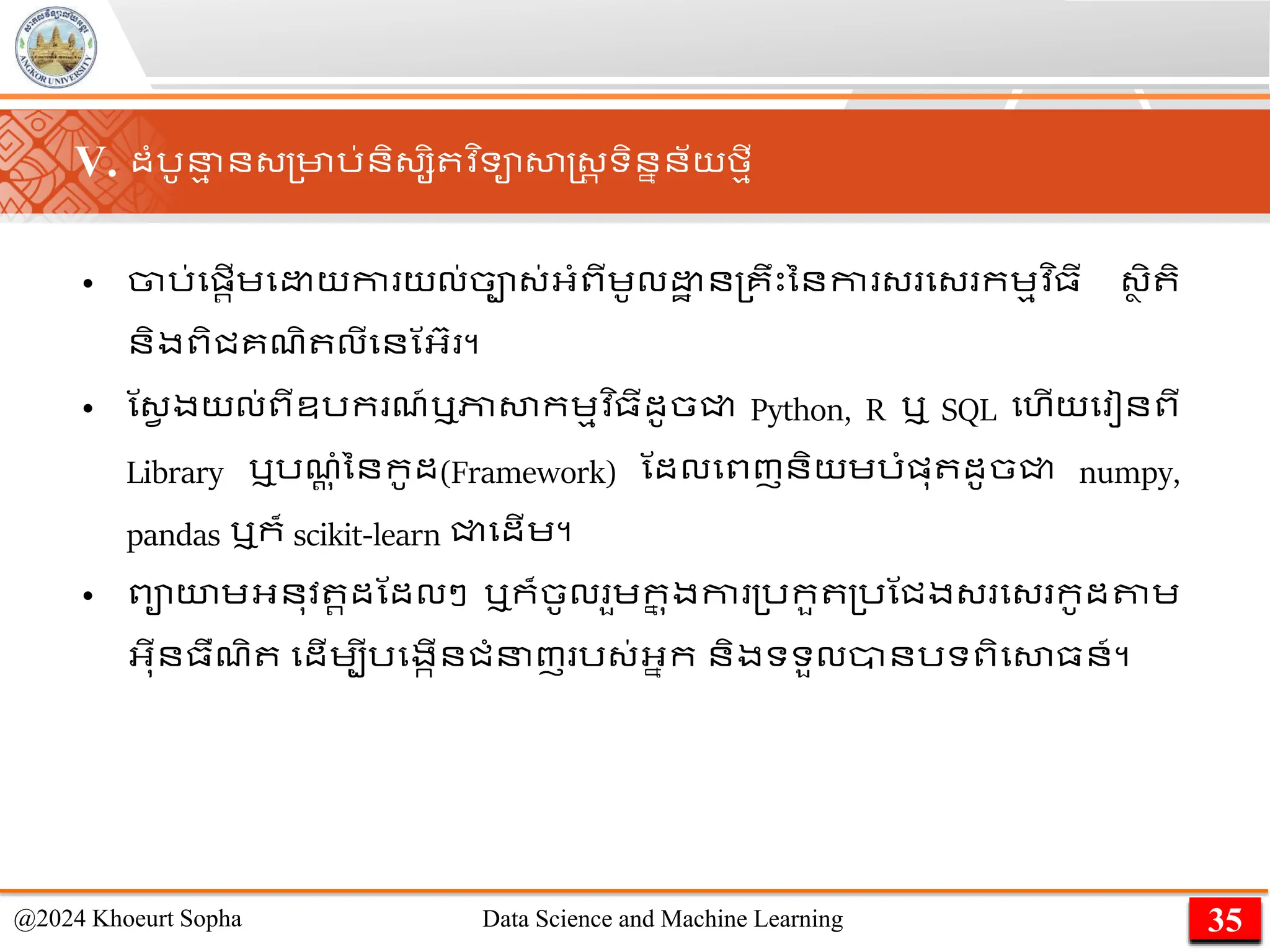 V. ដាំរូន
ម ន្្មារ់និ្សិ វ ិទាសាស្ដ្រ ទិននន័យមមី
• ចារ់មផ្រើេម យកា យល់ចា្់អ្ាំពីេូល ា ន្គឹេះននកា ្ ម្ កេមវ ិ្ី ្ា ិ ិ
និងពិជគែិ លីមនណអ្៊ា ។
• ណ្វ ងយល់ពីឧរក ែ៍ឬភាសាកេមវ ិ្ីដូចជ្ជ Python, R ឬ SQL មហើយម ៀនពី
Library ឬរែ
ដ ុ ាំននកូដ(Framework) ណដលមពញនិយេរាំផ្ុ ដូចជ្ជ numpy,
pandas ឬក៏ scikit-learn ជ្ជមដើេ។
• ពាយេអ្នុវ រដណដលៗ ឬក៏ចូល ួេក
ន ុងកា ្រកួ ្រណជង្ ម្ កូដតាេ
អ្ុីន្ឺែិ មដើេបីរមងកើនជាំនញ រ្់អ្នក និងទទួលានរទពិមសា្ន៍។
35
@2024 Khoeurt Sopha Data Science and Machine Learning
 
