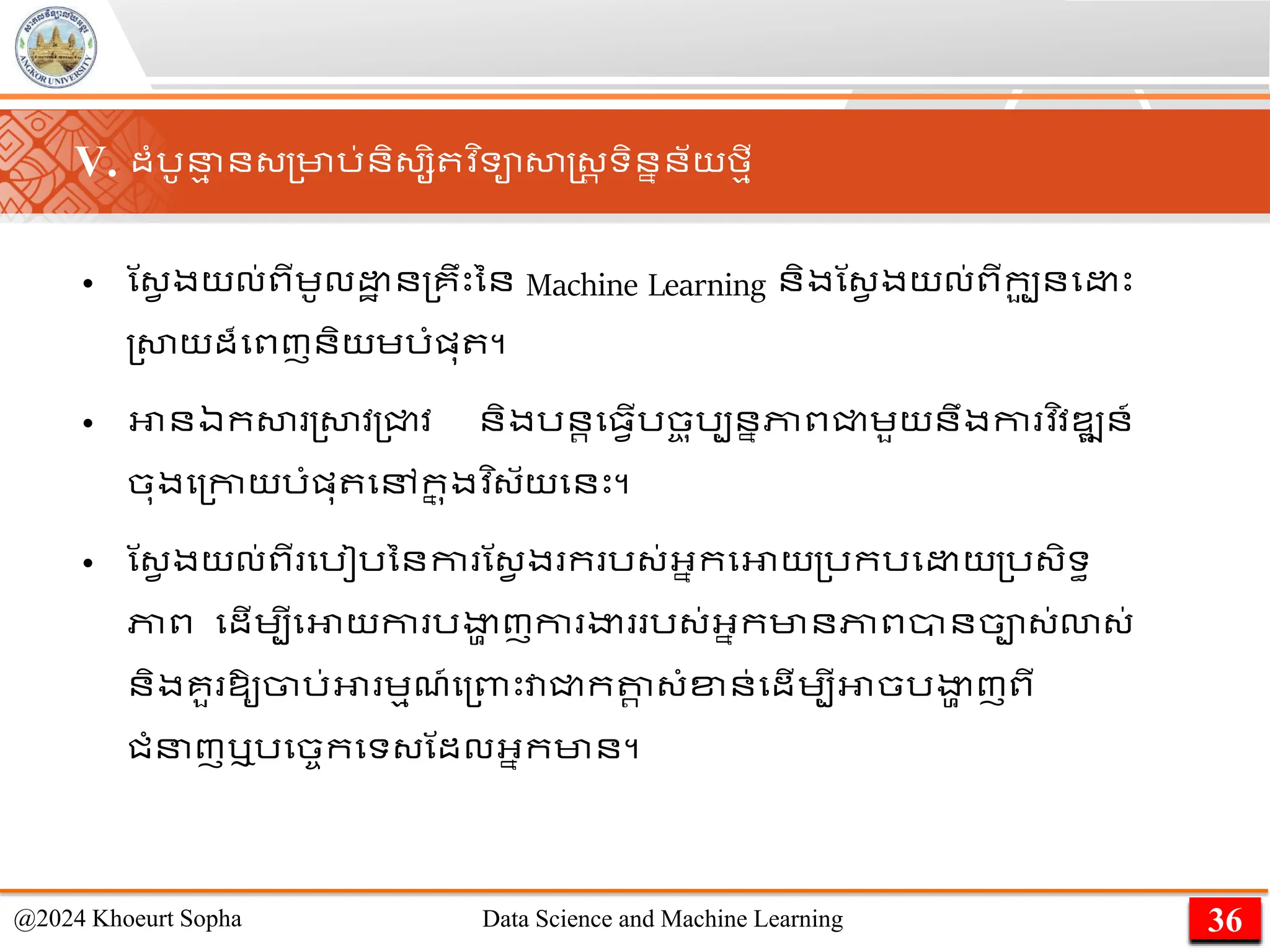 • ណ្វ ងយល់ពីេូល ា ន្គឹេះនន Machine Learning និងណ្វ ងយល់ពីកប
ួ នម េះ
្សាយដ៏មពញនិយេរាំផ្ុ ។
• អានឯកសា ្សាវ្ជ្ជវ និងរនរម្វើរច
ច ុរបននភាពជ្ជេួយនឹងកា វ ិវឌ្ឍន៍
ចុងម្កាយរាំផ្ុ មៅក
ន ុងវ ិ្័យមនេះ។
• ណ្វ ងយល់ពី មរៀរននកា ណ្វ ង ក រ្់អ្នកមអាយ្រករម យ្រ្ិទធ
ភាព មដើេបីមអាយកា រងា
ា ញ​
កា ងា ​រ្់​
អ្នកមានភាព​
ាន​
ចា្់​
ោ្់
និង​
គួ ​
ឱ្ូ​
ចារ់​
អា េមែ៍​
ម្ពាេះវាជ្ជកតា
រ ​
្ាំខ្ន់​
មដើេបីអាចរងា
ា ញពី​
ជាំនញ​
ឬរមចចកមទ្​
ណដល​
អ្នក​
មាន។
36
@2024 Khoeurt Sopha Data Science and Machine Learning
V. ដាំរូន
ម ន្្មារ់និ្សិ វ ិទាសាស្ដ្រ ទិននន័យមមី
 