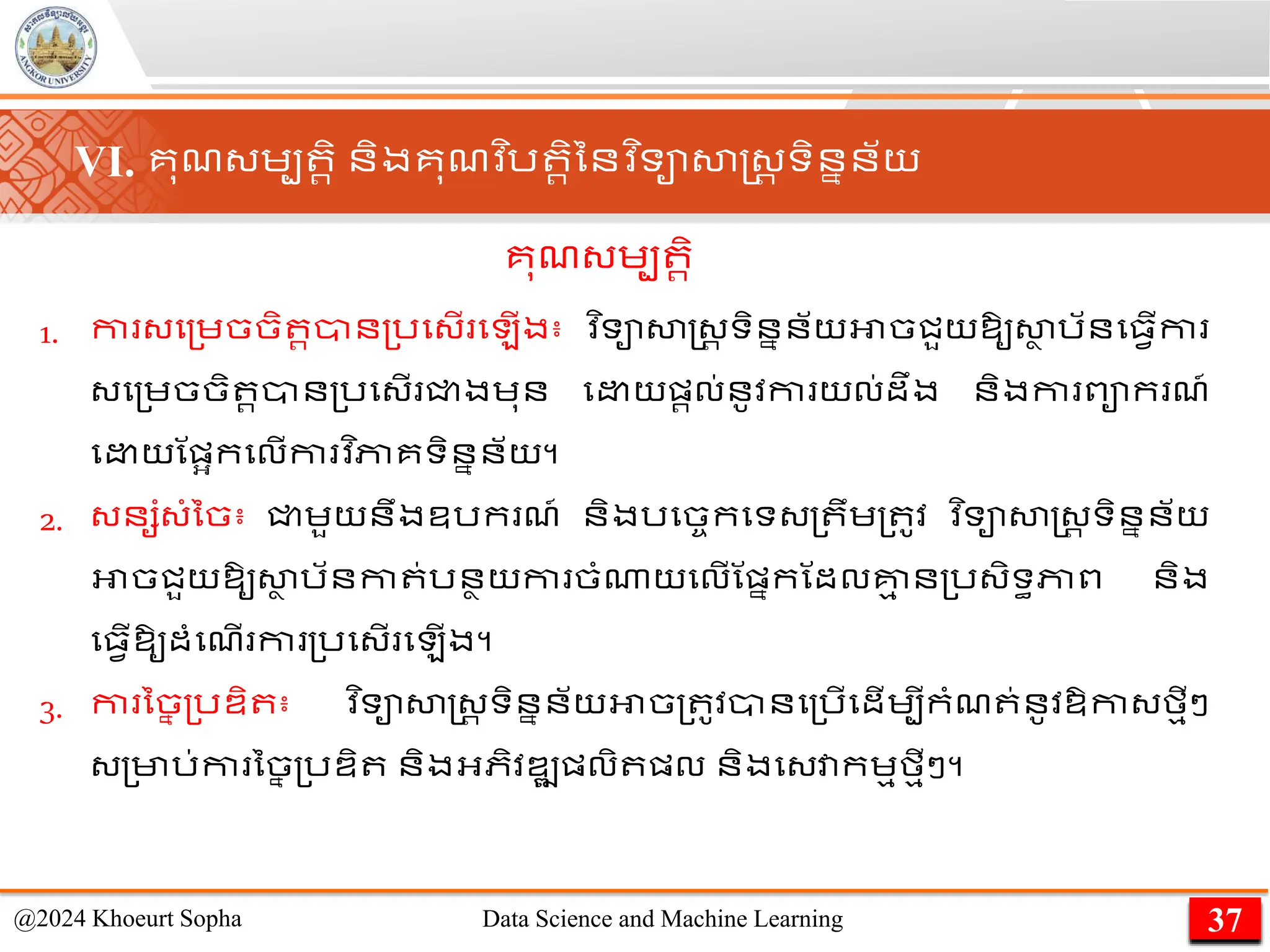 VI. គុែ្េប រិ និងគុែវ ិរ រិននវ ិទាសាស្ដ្រ ទិននន័យ
1. កា ្ម្េចចិ រាន្រម្ើ ម ើង៖ ​
វ ិទាសាស្ដ្រ ទិននន័យអាចជួយឱ្ូសា
ា រ័នម្វើកា
្ម្េចចិ រាន្រម្ើ ជ្ជងេុន ម យផ្រល់នូវកា យល់ដឹង និងកា ពាក ែ៍
ម យណផ្អកមលើកា វ ិភាគទិននន័យ។
2. ្នសាំ្ាំនច៖ ជ្ជេួយនឹងឧរក ែ៍ និងរមចចកមទ្្ ឹេ្ ូវ ​
វ ិទាសាស្ដ្រ ទិននន័យ
អាចជួយឱ្ូសា
ា រ័នកា ់រនាយកា ចាំណាយមលើណផ្នកណដលគ្ន
ម ន្រ្ិទធភាព និង
ម្វើឱ្ូដាំមែើ កា ្រម្ើ ម ើង។
3. កា នច
ន ្រឌ្ិ ៖ ​
វ ិទាសាស្ដ្រ ទិននន័យអាច្ ូវានម្រើមដើេបីកាំែ ់នូវឱ្កា្មមីៗ
្្មារ់កា នច
ន ្រឌ្ិ និងអ្ភិវឌ្ឍផ្លិ ផ្ល និងម្វាកេមមមីៗ។
37
@2024 Khoeurt Sopha Data Science and Machine Learning
គុែ្េប រិ
 