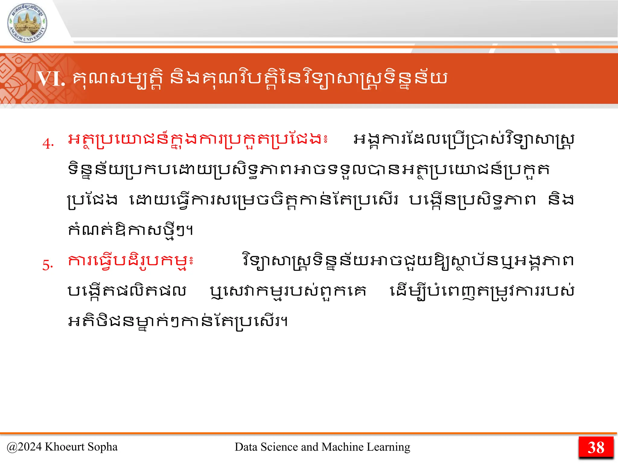 VI. គុែ្េប រិ និងគុែវ ិរ រិននវ ិទាសាស្ដ្រ ទិននន័យ
4. អ្ ថ ្រមយជន៏ក
ន ុងកា ្រកួ ្រណជង៖ អ្ងគកា ណដលម្រើ្ា្់វ ិទាសាស្ដ្រ
ទិននន័យ្រករម យ្រ្ិទធភាពអាចទទួលានអ្ ថ ្រមយជន៍្រកួ
្រណជង ម យម្វើកា ្ម្េចចិ រកាន
់ ណ ្រម្ើ រមងកើន្រ្ិទធភាព និង
កាំែ ់ឱ្កា្មមីៗ។
5. កា ម្វើរដិ ូរកេម៖ ​
វ ិទាសាស្ដ្រ ទិននន័យអាចជួយឱ្ូសា
ា រ័នឬអ្ងគភាព
រមងកើ ផ្លិ ផ្ល ឬម្វាកេម រ្់ពួកមគ មដើេបីរាំមពញ ្េូវកា រ្់
អ្ ិមិជនមា
ន ក់ៗកាន
់ ណ ្រម្ើ ។
38
@2024 Khoeurt Sopha Data Science and Machine Learning
 