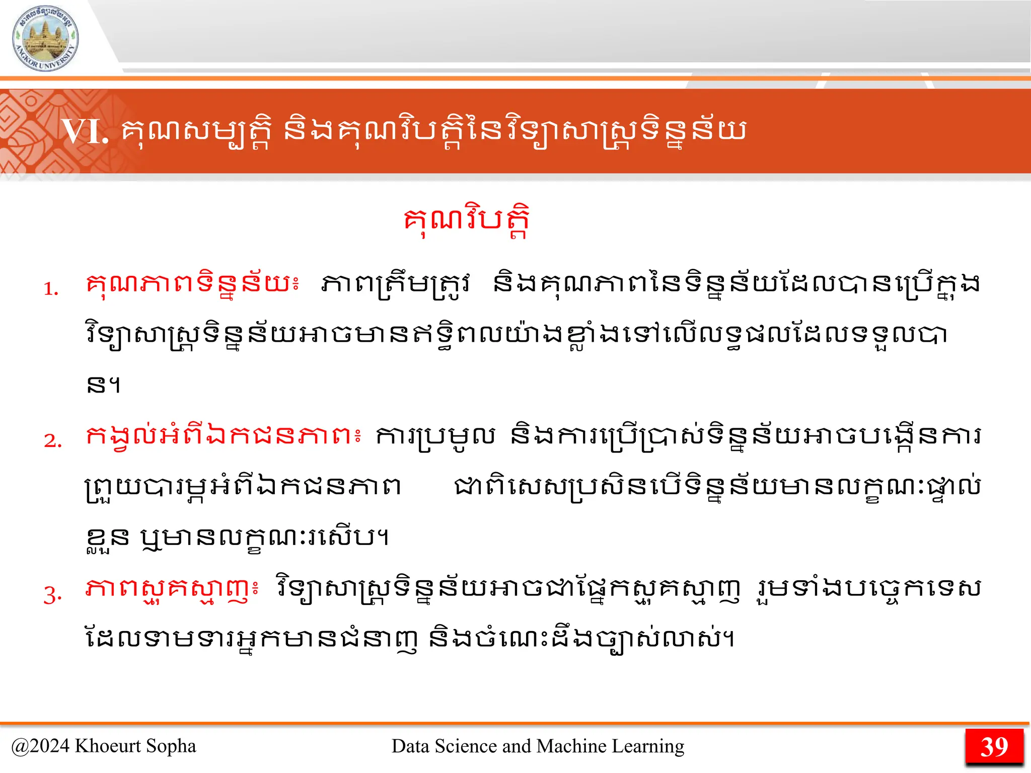 1. គុែភាពទិននន័យ៖ ភាព្ ឹេ្ ូវ និងគុែភាពននទិននន័យណដលានម្រើក
ន ុង
​
វ ិទាសាស្ដ្រ ទិននន័យអាចមានឥទធិពលយ
៉ា ងខ្
ល ាំងមៅមលើលទធផ្លណដលទទួលា
ន។
2. កងវល់អ្ាំពីឯកជនភាព៖ កា ្រេូល និងកា ម្រើ្ា្់ទិននន័យអាចរមងកើនកា
្ពួយា េភអ្ាំពីឯកជនភាព ជ្ជពិម្្្រ្ិនមរើទិននន័យមានលកខែៈផ្ល
ា ល់
ខ
ល ួន ឬមានលកខែៈ ម្ើរ។
3. ភាព្
ម ុគសា
ម ញ៖ ​
វ ិទាសាស្ដ្រ ទិននន័យអាចជ្ជណផ្នក្
ម ុគសា
ម ញ ួេទាំងរមចចកមទ្
ណដលទេទ អ្នកមានជាំនញ និងចាំមែេះដឹងចា្់ោ្់។
39
@2024 Khoeurt Sopha Data Science and Machine Learning
VI. គុែ្េប រិ និងគុែវ ិរ រិននវ ិទាសាស្ដ្រ ទិននន័យ
គុែវ ិរ រិ
 
