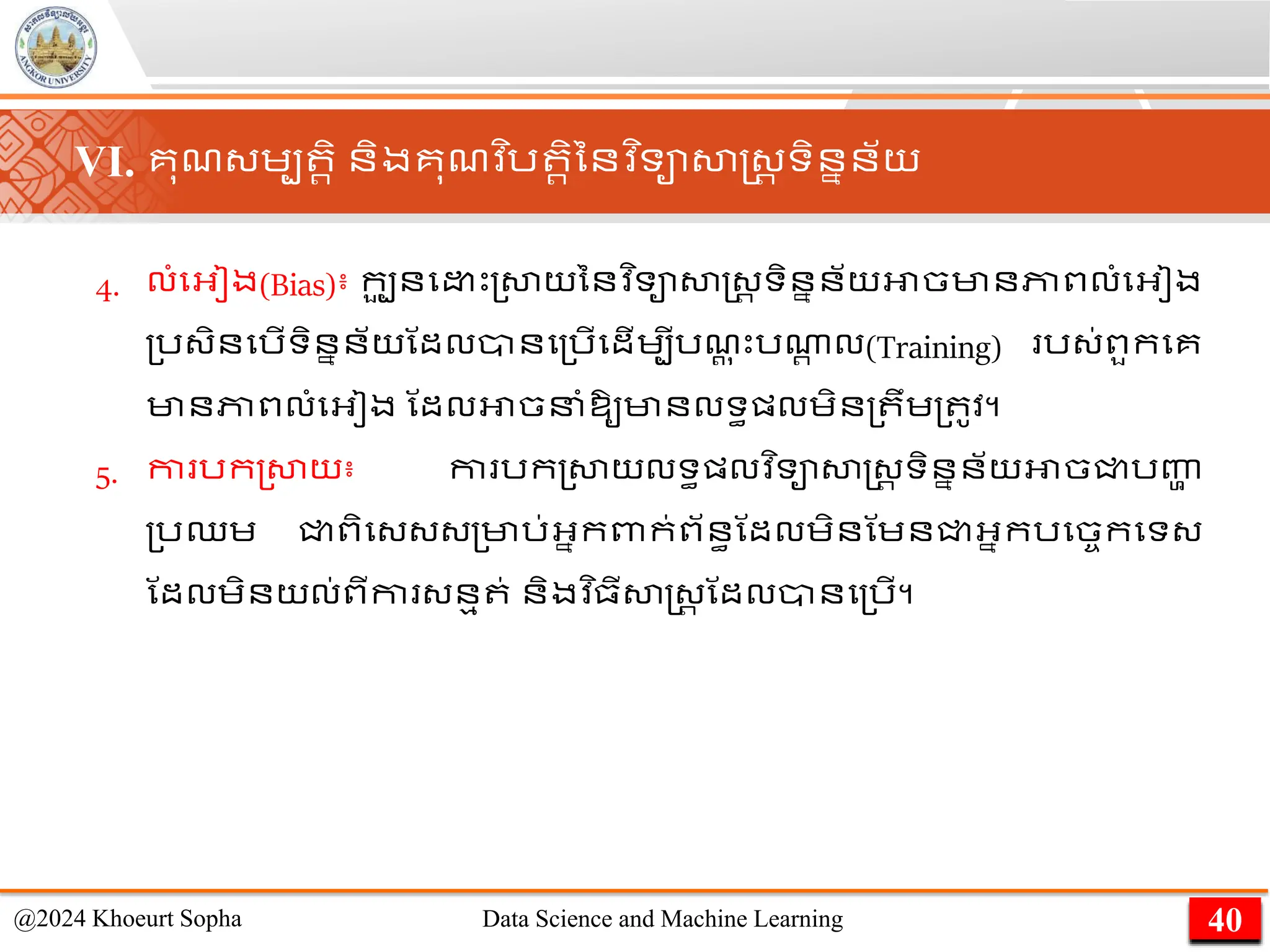 4. លាំមអ្ៀង(Bias)៖ កប
ួ នម េះ្សាយននវ ិទាសាស្ដ្រ ទិននន័យអាចមានភាពលាំមអ្ៀង
្រ្ិនមរើទិននន័យណដលានម្រើមដើេបីរែ
ត ុ េះរណា
រ ល(Training) រ្់ពួកមគ
មានភាពលាំមអ្ៀង ណដលអាចនាំឱ្ូមានលទធផ្លេិន្ ឹេ្ ូវ។
5. កា រក្សាយ៖ កា រក្សាយលទធផ្លវ ិទាសាស្ដ្រ ទិននន័យអាចជ្ជរញ្ហ
ា
្រឈេ ជ្ជពិម្្្្មារ់អ្នកពាក់ព័នធណដលេិនណេនជ្ជអ្នករមចចកមទ្
ណដលេិនយល់ពីកា ្នម ់ និងវ ិ្ីសាស្ដ្រ ណដលានម្រើ។
40
@2024 Khoeurt Sopha Data Science and Machine Learning
VI. គុែ្េប រិ និងគុែវ ិរ រិននវ ិទាសាស្ដ្រ ទិននន័យ
 