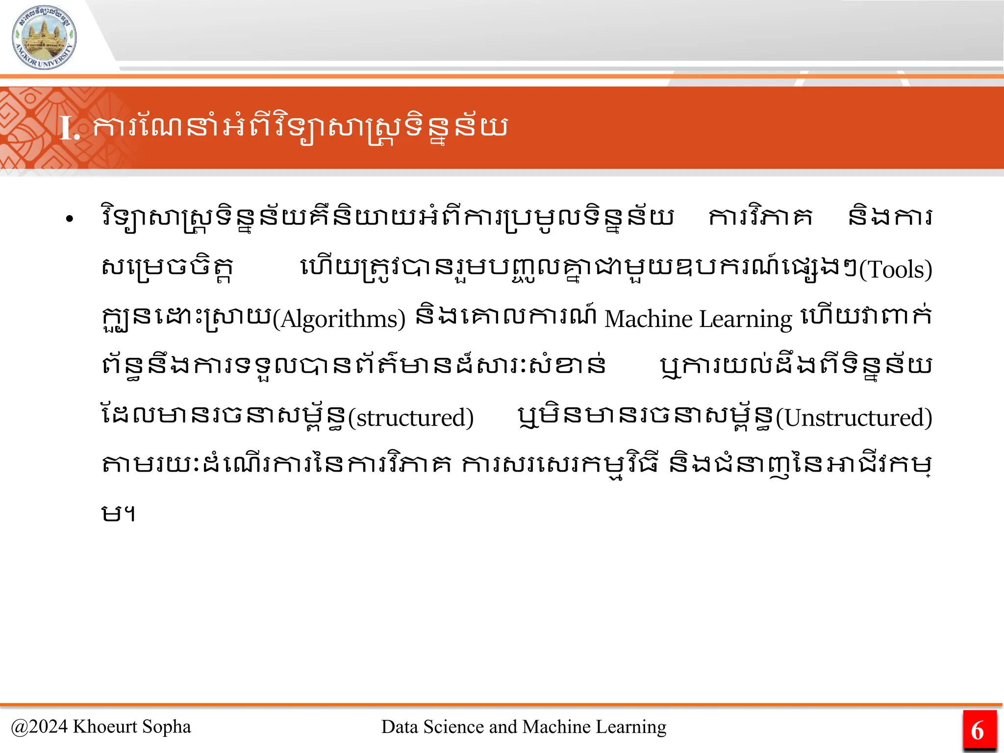 I. កា ណែនាំអ្ាំពីវ ិទាសាស្ដ្រ ទិននន័យ
• ​
វ ិទាសាស្ដ្រ ទិននន័យគឺនិយយអ្ាំពីកា ្រេូលទិននន័យ កា វ ិភាគ និងកា
្ម្េចចិ រ មហើយ្ ូវាន ួេរញ្
ច ូលគ្ន
ន ជ្ជេួយឧរក ែ៍មផ្សងៗ(Tools)
កប
ួ នម េះ្សាយ(Algorithms) និងមគ្នលកា ែ៍ Machine Learning មហើយវាពាក់
ព័នធនឹងកា ទទួលានព័ ៌មានដ៏សា ៈ្ាំខ្ន់ ឬកា យល់ដឹងពីទិននន័យ
ណដលមាន ចន្េព័នធ(structured) ឬេិនមាន ចន្េព័នធ(Unstructured)
តាេ យៈដាំមែើ កា ននកា វ ិភាគ កា ្ ម្ កេមវ ិ្ី និងជាំនញននអាជីវកេ្
េ។
6
@2024 Khoeurt Sopha Data Science and Machine Learning
 