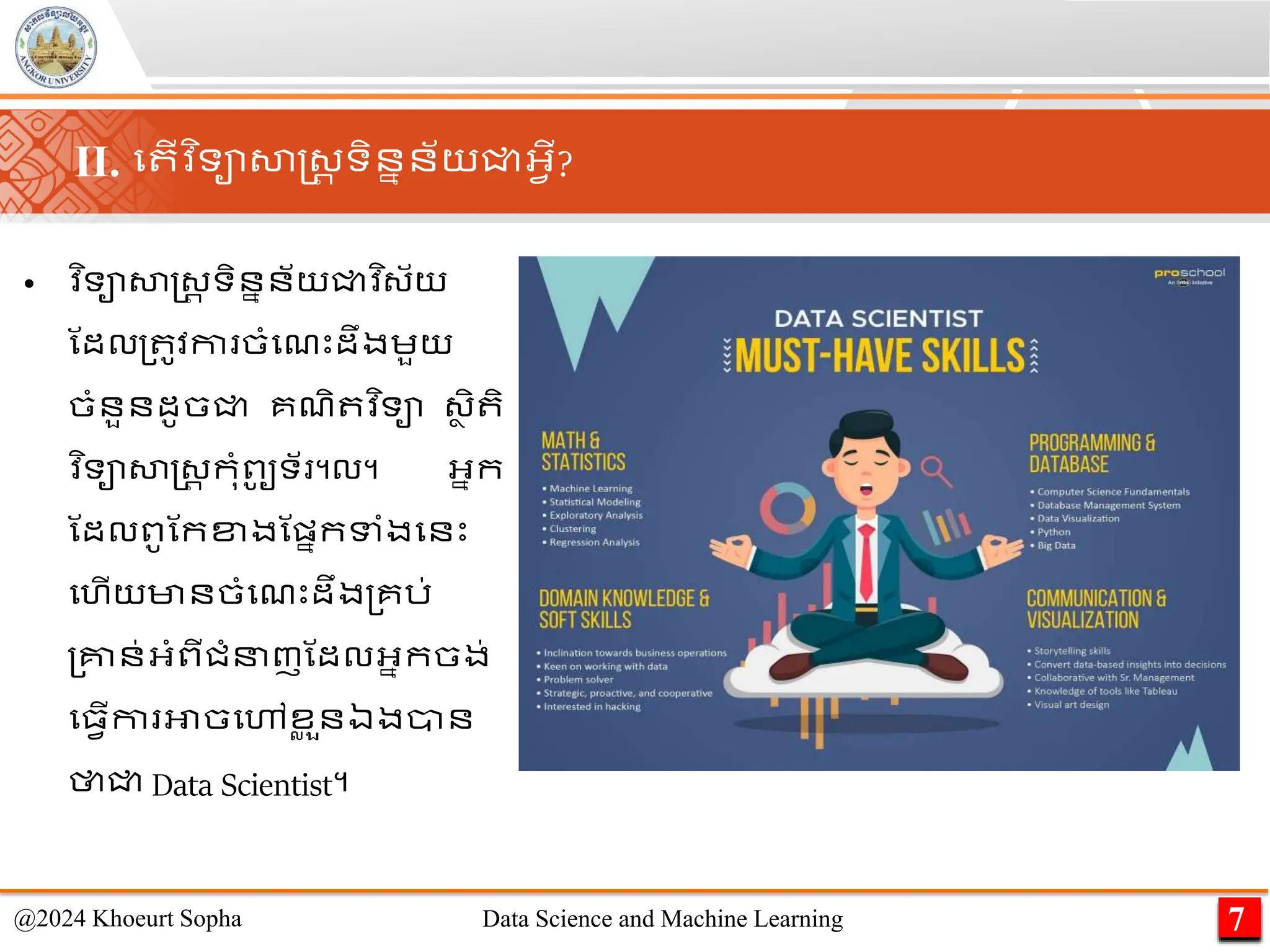 • ​
វ ិទាសាស្ដ្រ ទិននន័យជ្ជវ ិ្័យ
ណដល្ ូវកា ចាំមែេះដឹងេួយ
ចាំនួនដូចជ្ជ គែិ វ ិទា ្ា ិ ិ
​
វ ិទាសាស្ដ្រ កុាំពូ
ូ ទ័ ។ល។ អ្នក
ណដលពូណកខ្ងណផ្នកទាំងមនេះ
មហើយមានចាំមែេះដឹង្គរ់
្គ្នន់អ្ាំពីជាំនញណដលអ្នកចង់
ម្វើកា អាចមៅខ
ល ួនឯងាន
ថាជ្ជ Data Scientist។
7
@2024 Khoeurt Sopha Data Science and Machine Learning
II. ម ើវ ិទាសាស្ដ្រ ទិននន័យជ្ជអ្វើ?
 