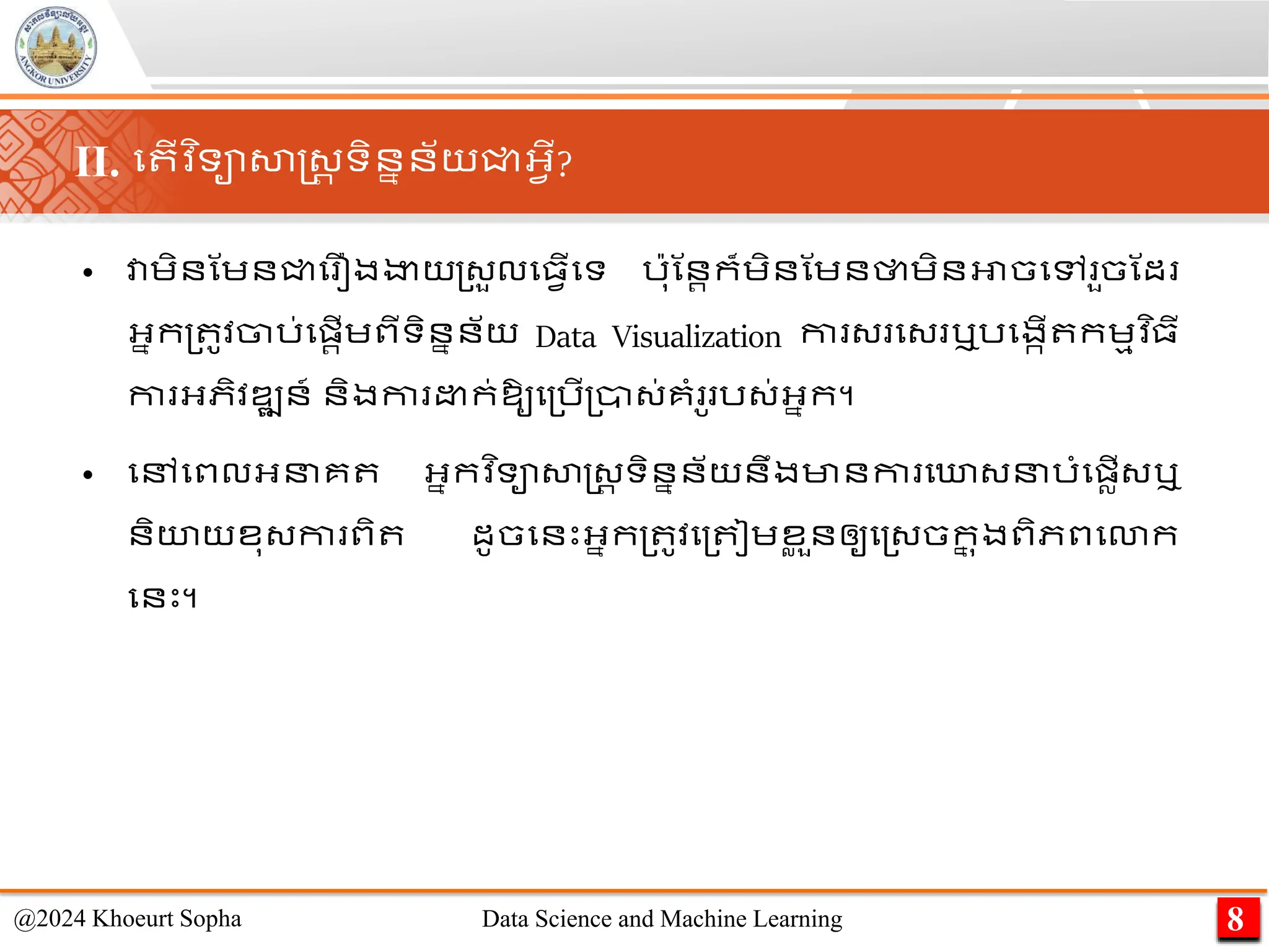 • វាេិនណេនជ្ជម ឿងងាយ្្ួលម្វើមទ រ៉ាុណនរក៏េិនណេនថាេិនអាចមៅ ួចណដ
អ្នក្ ូវចារ់មផ្រើេពីទិននន័យ Data Visualization កា ្ ម្ ឬរមងកើ កេមវ ិ្ី
កា អ្ភិវឌ្ឍន៍ និងកា ក់ឱ្ូម្រើ្ា្់គាំ ូ រ្់អ្នក។
• មៅមពលអ្នគ អ្នកវ ិទាសាស្ដ្រ ទិននន័យនឹងមានកា មោ្នរាំមផ្លើ្ឬ
និយយខុ្កា ពិ ដូចមនេះអ្នក្ ូវ​
ម្ ៀេ​
ខ
ល ួន​
ឲ្ូ​
ម្្ច​
ក
ន ុង​
ពិភពមោក​
មនេះ។
8
@2024 Khoeurt Sopha Data Science and Machine Learning
II. ម ើវ ិទាសាស្ដ្រ ទិននន័យជ្ជអ្វើ?
 