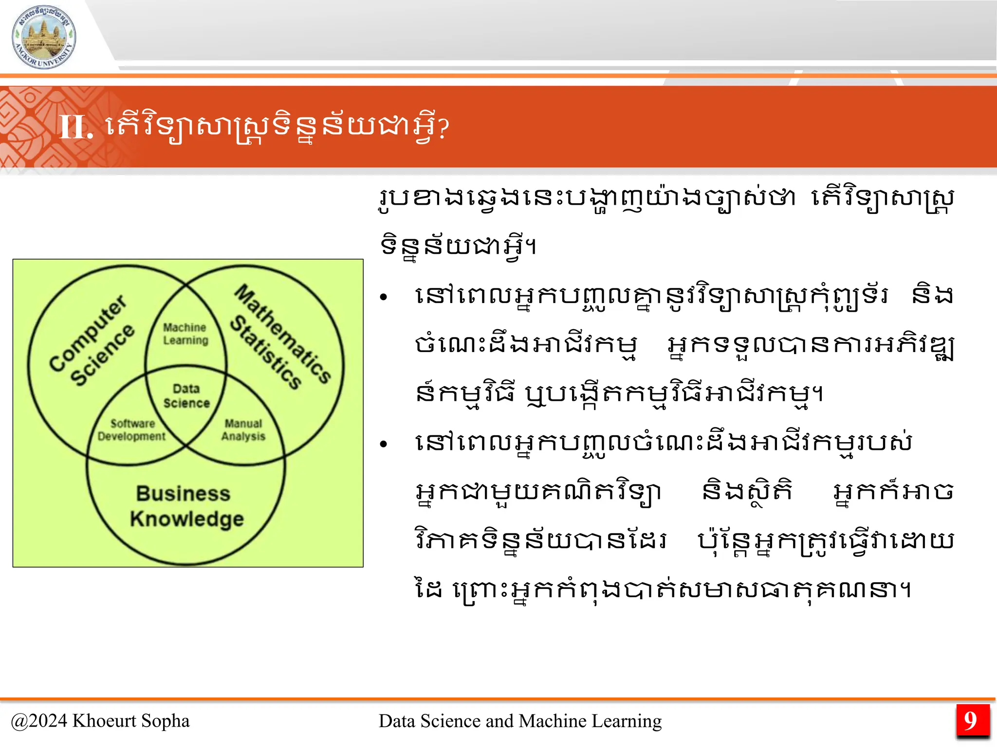 ូរខ្ងមវវងមនេះរងា
ា ញយ
៉ា ងចា្់ថា ម ើវ ិទាសាស្ដ្រ
ទិននន័យជ្ជអ្វើ។
• មៅមពលអ្នករញ្
ច ូលគ្ន
ន នូវវ ិទាសាស្ដ្រ កុាំពូ
ូ ទ័ និង
ចាំមែេះដឹងអាជីវកេម អ្នកទទួលានកា អ្ភិវឌ្ឍ
ន៍កេមវ ិ្ី ឬរមងកើ កេមវ ិ្ីអាជីវកេម។
• មៅមពលអ្នករញ្
ច ូលចាំមែេះដឹងអាជីវកេម រ្់
អ្នកជ្ជេួយគែិ វ ិទា និង្ា ិ ិ អ្នកក៏អាច
​
វ ិភាគទិននន័យានណដ រ៉ាុណនរអ្នក្ ូវម្វើវាម យ
នដ ម្ពាេះអ្នកកាំពុងា ់្មា្ធា ុគែន។
9
@2024 Khoeurt Sopha Data Science and Machine Learning
II. ម ើវ ិទាសាស្ដ្រ ទិននន័យជ្ជអ្វើ?
 