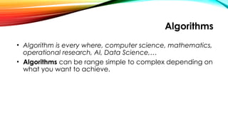 Algorithms
• Algorithm is every where, computer science, mathematics,
operational research, AI, Data Science,…
• Algorithms can be range simple to complex depending on
what you want to achieve.
 