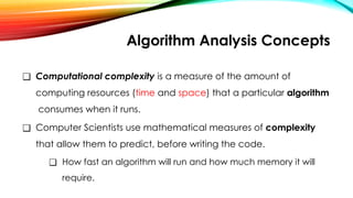 Algorithm Analysis Concepts
❑ Computational complexity is a measure of the amount of
computing resources (time and space) that a particular algorithm
consumes when it runs.
❑ Computer Scientists use mathematical measures of complexity
that allow them to predict, before writing the code.
❑ How fast an algorithm will run and how much memory it will
require.
 