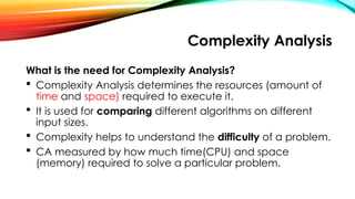 Complexity Analysis
What is the need for Complexity Analysis?
 Complexity Analysis determines the resources (amount of
time and space) required to execute it.
 It is used for comparing different algorithms on different
input sizes.
 Complexity helps to understand the difficulty of a problem.
 CA measured by how much time(CPU) and space
(memory) required to solve a particular problem.
 
