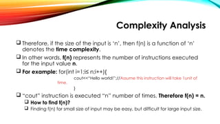 Complexity Analysis
 Therefore, if the size of the input is ‘n’, then f(n) is a function of ‘n’
denotes the time complexity.
 In other words, f(n) represents the number of instructions executed
for the input value n.
 For example: for(int i=1;i≤ n;i++){
cout<<“Hello world!”;//Assume this instruction will take 1unit of
time.
}
 “cout” instruction is executed “n” number of times. Therefore f(n) = n.
 How to find f(n)?
 Finding f(n) for small size of input may be easy, but difficult for large input size.
 