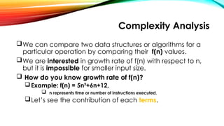 Complexity Analysis
We can compare two data structures or algorithms for a
particular operation by comparing their f(n) values.
We are interested in growth rate of f(n) with respect to n,
but it is impossible for smaller input size.
 How do you know growth rate of f(n)?
Example: f(n) = 5n²+6n+12,
 n represents time or number of instructions executed.
Let’s see the contribution of each terms.
 