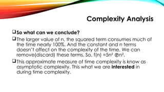 Complexity Analysis
So what can we conclude?
The larger value of n, the squared term consumes much of
the time nearly 100%. And the constant and n terms
doesn’t affect on the complexity of the time. We can
remove(discard) these terms. So, f(n) =5n² n².
This approximate measure of time complexity is know as
asymptotic complexity. This what we are interested in
during time complexity.
 